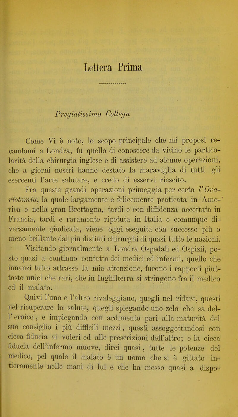 lettera Prima Pregiatissimo Collega Come Vi è noto, lo scopo principale che mi proposi re- candomi a Londra, fu quello di conoscere da vicino le partico- larità della chirurgia inglese e di assistere ad alcune operazioni, che a giorni nostri hanno destato la maraviglia di tutti gli esercenti l'arte salutare, e credo di esservi riescito. Fra queste grandi operazioni primeggia per certo VOva- riotomia, la quale largamente e felicemente praticata in Ame-' rica e nella gran Brettagna, tardi e con diffidenza accettata in Francia, tardi e raramente ripetuta in Italia e comunque di- versamente giudicata, viene oggi eseguita con successo più o meno brillante dai più distinti chirurghi di quasi tutte le nazioni. Visitando giornalmente a Londra Ospedali ed Ospizii, po- sto quasi a continuo contatto dei medici ed infermi, quello che innanzi tutto attrasse la mia attenzione, furono i rapporti piut- tosto unici che rari, che in Inghilterra si stringono fra il medico ed il malato. Quivi l'uno e l'altro rivaleggiano, quegli nel ridare, questi nel ricuperare la salute, quegli spiegando uno zelo che sa del- l' eroico, e impiegando con ardimento pari alla maturità del suo consiglio i più difficih mezzi, questi assoggettandosi con cieca fiducia ai voleri ed alle prescrizioni dell'altro; e la cieca fiducia dell'infermo muove, direi quasi, tutte le potenze del medico, pel quale il malato è un uomo che si è gittato in- tieramente nelle mani di lui e che ha messo quasi a dispo-