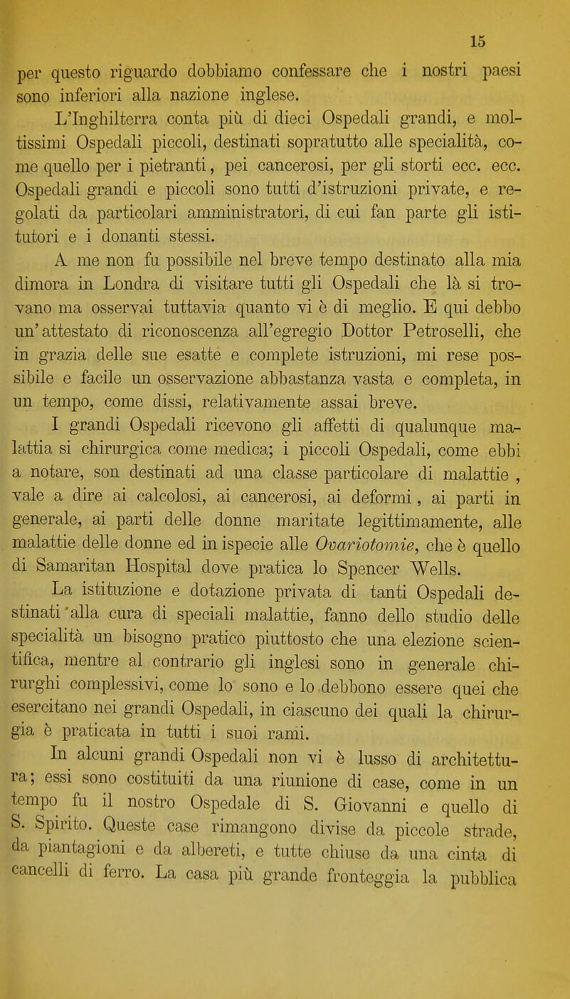 per questo riguardo dobbiamo confessare che i nostri paesi sono inferiori alla nazione inglese. L'Inghilterra conta più di dieci Ospedali grandi, e mol- tissimi Ospedali piccoli, destinati sopratutto alle specialità, co- me quello per i pietranti, pei cancerosi, per gli storti ecc. ecc. Ospedali grandi e piccoli sono tutti d'istruzioni private, e re- golati da particolari amministratori, di cui fan parte gli isti- tutori e i donanti stessi. A me non fu possibile nel breve tempo destinato alla mia dimora in Londra di visitare tutti gli Ospedali che là si tro- vano ma osservai tuttavia quanto vi è di meglio. E qui debbo un'attestato di riconoscenza all'egregio Dottor Petroselli, che in grazia delle sue esatte e complete istruzioni, mi rese pos- sibile e facile un osservazione abbastanza vasta e completa, in un tempo, come dissi, relativamente assai breve. I grandi Ospedali ricevono gli affetti di qualunque ma- lattia si chirurgica come medica; i piccoli Ospedali, come ebbi a notare, son destinati ad una classe particolare di malattie , vale a dire ai calcolosi, ai cancerosi, ai deformi, ai parti in generale, ai parti delle donne maritate legittimamente, alle malattie delle donne ed in ispecie alle Ovariofomie, che è quello di Samaritan Hospital dove pratica lo Spencer Wells. La istituzione e dotazione privata di tanti Ospedali de- stinati'alla cura di speciali malattie, fanno dello studio delle specialità un bisogno pratico piuttosto che una elezione scien- tifica, mentre al contrario gli inglesi sono in generale chi- rurghi complessivi, come lo sono e lo debbono essere quei che esercitano nei grandi Ospedali, in ciascuno dei quaU la chirur- gia è praticata in tutti i suoi rami. In^ alcuni grandi Ospedali non vi è lusso di architettu- ra; essi sono costituiti da una riunione di case, come in un tempo fu il nostro Ospedale di S. Giovanni e quello di S. Spunto. Queste case rimangono divise da piccole strade, da piantagioni e da albereti, e tutte chiuse da una cinta di cancelli di ferro. La casa più grande fronteggia la pubblica