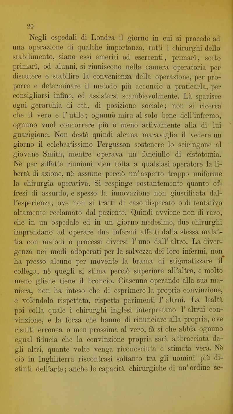 Negli ospedali di Londra il giorno in cui si procede ad una operazione di qualche importanza, tutti i chirurghi dello stabiHmento, siano essi emeriti od esercenti, primari, sotto primari, od alunni, si riuniscono nella camera operatoria per discutere e stabihre la convenienza della operazione, per pro- porre e determinare il metodo più acconcio a praticarla, per consigliarsi infine, ed assistersi scambievolmente. Là sparisce ogni gerarchia di età, di posizione sociale; non si ricerca che il vero e 1' utile ; ognuno mira al solo bene dell'infermo, ognuno vuol concorrere più o meno attivamente alla di lui guarigione. Non destò quindi alcuna maraviglia il vedere un giorno il celebratissimo Fergusson sostenere lo sciringone al giovane Smith, mentre operava un fanciullo di cistotomia. Nè per siffatte riunioni vien tolta a qualsiasi operatore la li- bertà di azione, nè assume perciò un' aspetto troppo uniforme la chirurgia operativa. Si respinge costantemente quanto of- fresi di assurdo, e spesso la innovazione non giustificata dal- l'esperienza, ove non si tratti di caso disperato o di tentativo altamente reclamato dal paziente. Quindi avviene non di raro, che in un ospedale ed in un giorno medesimo, due chirurghi imprendano ad operare due infermi affetti dalla stessa malat- tia con metodi o processi diversi 1' uno dall' altro. La diver- genza nei modi adoperati per la salvezza dei loro infermi, non ha presso alcuno per movente la brama di stigmatizzare il collega, nè quegli si stima perciò superiore all'altro, e molto meno gliene tiene il broncio. Ciascuno operando alla sua ma- niera, non ha inteso che di esprimere la propria convinzione, e volendola rispettata, rispetta parimenti V altrui. La lealtà poi colla quale i chirurghi inglesi interpretano 1' altrui con- vinzione, e la forza che hanno di rinunciare alla propria, ove risulti erronea o men prossima al vero, fà sì che abbia ognuno egual fiducia che la convinzione propria sarà abbracciata da- gli altri, quante volte venga riconosciuta e stimata vera. Nè ciò in Inghilterra riscontrasi soltanto tra gii uomini più di- stinti dell'arte ; anche le capacità chirurgiche di un' ordine se-