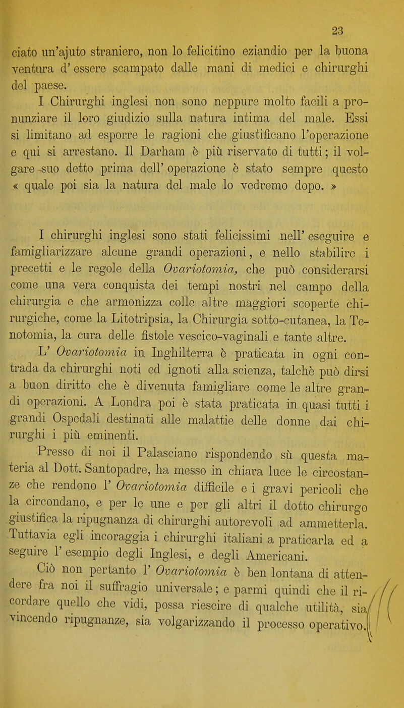 ciato un'ajuto straniero, non lo felicitino eziandio per la buona ventura d' essere scampato dalle mani di medici e chirurghi del paese. I Chirurghi inglesi non sono neppure molto facili a pro- nunziare il loro giudizio sulla natura intima del male. Essi si limitano ad esporre le ragioni che giustificano l'operazione e qui si arrestano. Il Darhara è più riservato di tutti ; il vol- gare -suo detto prima dell' operazione è stato sempre questo « quale poi sia la natura del male lo vedremo dopo. » I chirurghi inglesi sono stati felicissimi nell' eseguire e famigliarizzare alcune grandi operazioni, e nello stabilire i precetti e le regole della Ovariotomia, che può considerarsi come una vera conquista dei tempi nostri nel campo della chirurgia e che armonizza colle altre maggiori scoperte chi- rurgiche, come la Litotripsia, la Chirurgia sotto-cutanea, la Te- notomia, la cura delle fìstole vescico-vaginali e tante altre. L' Ovariotomia in Inghilterra è praticata in ogni con- trada da chirurghi noti ed ignoti alla scienza, talché può dirsi a buon diritto che è divenuta famigliare come le altre gran- di operazioni. A Londra poi è stata praticata in quasi tutti i grandi Ospedali destinati alle malattie delle donne dai chi- rurghi i più eminenti. Presso di noi il Palasciano rispondendo su questa ma- teria al Dott. Santopadre, ha messo in chiara luce le circostan- ze che rendono 1' Ovariotomia difficile e i gravi pericoH che la circondano, e per le une e per gli altri il dotto chirurgo giustifica la ripugnanza di chirurghi autorevoli ad ammetterla. Tuttavia egli mcoraggia i chirurghi italiani a praticarla ed a seguire 1' esempio degli Inglesi, e degli Americani. Ciò non pertanto 1' Ovariotomia è ben lontana di atten- dere fra noi il suffi^agio universale ; e parmi quindi che il ri- cordare quello che vidi, possa riescire di qualche utilità, sia/ vmcendo ripugnanze, sia volgarizzando il processo operativo.|