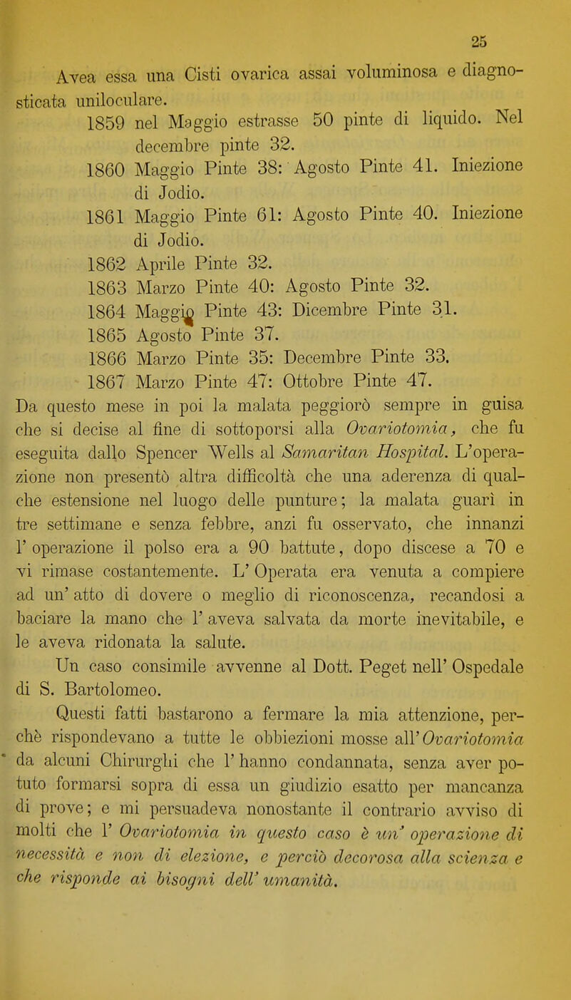 Avea essa una Cisti ovarica assai voluminosa e diagno- sticata uniloculare. 1859 nel Maggio estrasse 50 pinte di liquido. Nel decembre pinte 32. 1860 Maggio Pinte 38: Agosto Pinte 41. Iniezione di Jodio. 1861 Maggio Pinte 61: Agosto Pinte 40. Iniezione di Jodio. 1862 Aprile Pinte 32. 1863 Marzo Pinte 40: Agosto Pinte 32. 1864 Maggi^ Pinte 43: Dicembre Pinte 31. 1865 Agosto Pinte 37. 1866 Marzo Pinte 35: Decembre Pinte 33. 1867 Marzo Pinte 47: Ottobre Pinte 47. Da questo mese in poi la malata peggiorò sempre in guisa che si decise al fine di sottoporsi alla Ovariotomia, che fu eseguita dallo Spencer Wells al Samaritan Hospital. L'opera- zione non presentò altra difficoltà che una aderenza di qual- che estensione nel luogo delle punture; la malata guarì in tre settimane e senza febbre, anzi fu osservato, che innanzi r operazione il polso era a 90 battute, dopo discese a 70 e vi rimase costantemente. L' Operata era venuta a compiere ad un' atto di dovere o meglio di riconoscenza, recandosi a baciare la mano che 1' aveva salvata da morte inevitabile, e le aveva ridonata la salute. Un caso consimile avvenne al Dott. Peget nell' Ospedale di S. Bartolomeo. Questi fatti bastarono a fermare la mia attenzione, per- chè rispondevano a tutte le obbiezioni mosse Ovariotomia da alcuni Chirurghi che 1' hanno condannata, senza aver po- tuto formarsi sopra di essa un giudizio esatto per mancanza di prove; e mi persuadeva nonostante il contrario avviso di molti che 1' Ovariotomia in questo caso è un'' operazione di necessità e noti di elezione, e perciò decorosa alla scienza e che risponde ai bisogni dell'umatiità.