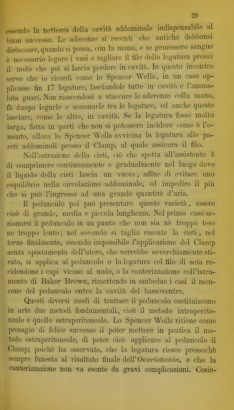 essendo la nettezza della cavità addominale indispensabile al buon successo. Le aderenze sì recenti che antiche debbonsi distaccare, quando si possa, con la mano, e se gemessero sangue è necessario legare i vasi e tagliare il filo della legatura presso il nodo che poi si lascia perdere in cavità. In questo incontro serve che io ricordi come lo Spencer Wells, in un caso ap- plicasse fin 17 legature, lasciandole tutte in cavità e l'amma- lata guarì. Non riescendosi a staccare le aderenze colla mano, fa duopo legarle e sezionarle tra le legature, ed anche queste lasciare, come le altre, in cavità. Se la legatura fosse molto larga, fatta in parti che non si potessero incidere come è l'o- mento, allora lo Spencer Wells avvicina la legatura alle pa- reti addominali presso il Clamp, al quale assicura il filo. Nell'estrazione della cisti, ciò che spetta all'assistente è di comprimere continuamente e gradualmente nel luogo dove il liquido della cisti lascia un vuoto , affine di evitare uno esquilibrio nella circolazione addominale, ed impedire il più che si può l'ingresso ad una grande quantità d'aria. Il pedunculo poi può presentare queste varietà, essere cioè di grande, media e piccola lunghezza. Nel primo caso se- zionarsi il pedunculo in un punto che non sia nè troppo teso ne troppo lento; nel secondo si taglia rasente la cisti, nel terzo finalmente, essendo impossibile l'applicazione del Clamp senza spostamento dell'utero, che verrebbe soverchiamente sti- rato, si applica al peduncolo o la legatura col filo di seta re- cidendone i capi vicino al nodo, o la cauterizzazione coll'istru- mento di Baker Brown, rimettendo in ambedue i casi il mon- cone del pedunculo entro la cavità del bassoventre. Questi diversi modi di trattare il peduncolo costituiscono in arte due metodi fondamentali, cioè il metodo intraperito- neale e quello estraperitoneale. Lo Spencer Wells ritiene come presagio di felice successo il poter mettere in pratica il me- todo estraperitoneale, di poter cioè applicare al peduncolo il Clamp; poiché ha osservato, che la legatura riesce pressoché sempre funesta al risultato finale ó.e\V Ovariotomia, e che la cauterizzazione non va esente da gravi complicazioni. Cesie-