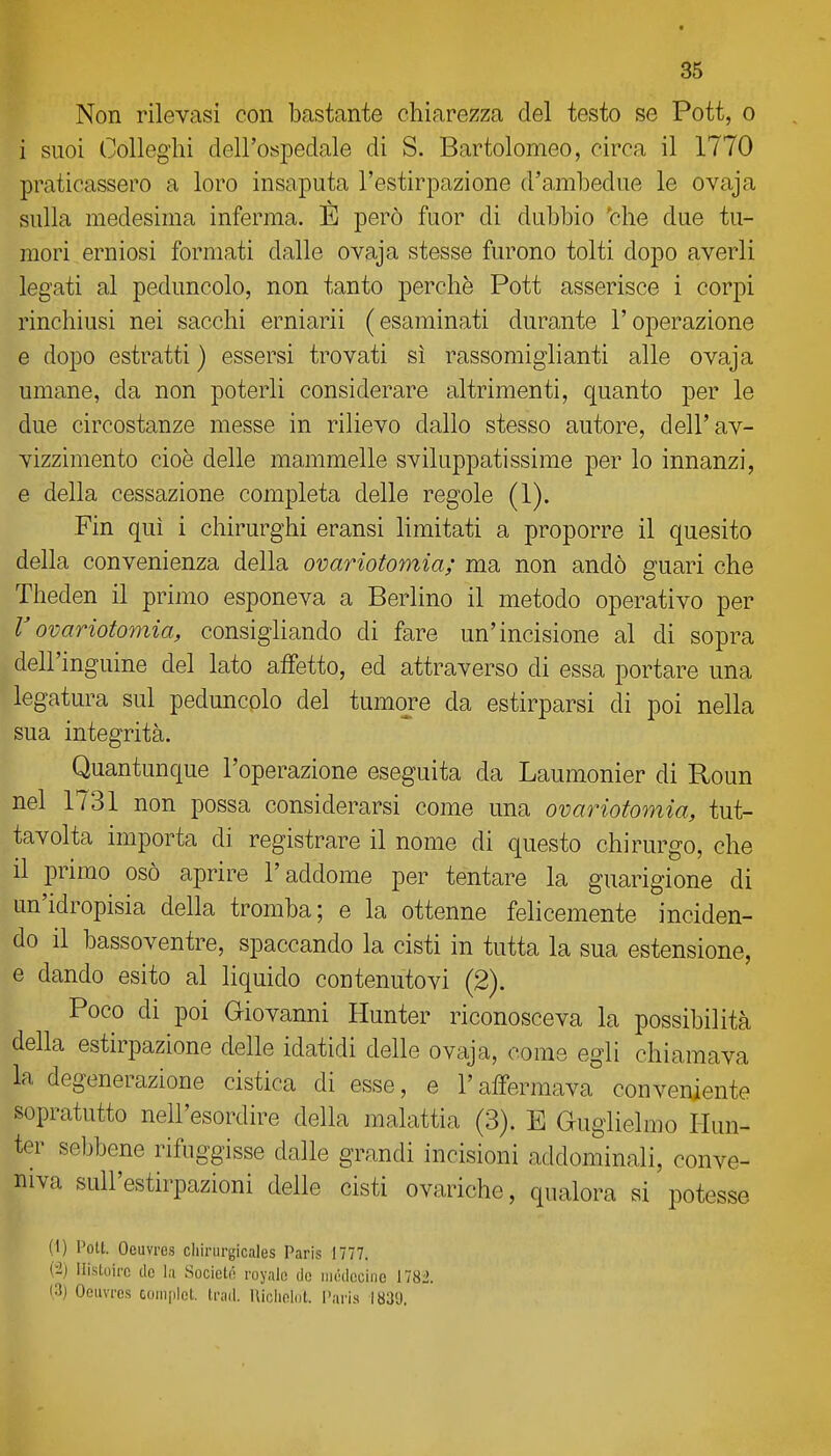 Non rilevasi con bastante chiarezza del testo se Pott, o i suoi Colleglli dell'ospedale di S. Bartolomeo, circa il 1770 praticassero a loro insaputa l'estirpazione d'a.mbedue le ovaja sulla medesima inferma. È però fuor di dubbio 'che due tu- mori erniosi formati dalle ovaja stesse furono tolti dopo averli legati al peduncolo, non tanto perchè Pott asserisce i corpi rinchiusi nei sacchi erniarii (esaminati durante l'operazione e dopo estratti ) essersi trovati sì rassomiglianti alle ovaja umane, da non poterli considerare altrimenti, c[uanto per le due circostanze messe in rilievo dallo stesso autore, dell'av- vizzimento cioè delle mammelle sviluppatissime per lo innanzi, e della cessazione completa delle regole (1). Fin qui i chirurghi eransi limitati a proporre il quesito della convenienza della ovariotomia; ma non andò guari che Theden il primo esponeva a Berlino il metodo operativo per Vovariotomia, consigliando di fare un'incisione al di sopra dell'inguine del lato affetto, ed attraverso di essa portare una legatura sul peduncolo del tumore da estirparsi di poi nella sua integrità. Quantunque l'operazione eseguita da Laumonier di Roun nel 1731 non possa considerarsi come una ovariotomia, tut- tavolta importa di registrare il nome di questo chirurgo, che il primo osò aprire l'addome per tentare la guarigione di un'idropisia della tromba; e la ottenne fehcemente inciden- do il bassoventre, spaccando la cisti in tutta la sua estensione, e dando esito al liquido contenutovi (2). Poco di poi Giovanni Hunter riconosceva la possibilità della estirpazione delle idatidi delle ovaja, come egli chiamava la degenerazione cistica di esse, e l'affermava conveniente sopratutto nell'esordire della malattia (3). E Guglielmo Hun- ter sebbene rifuggisse dalle grandi incisioni addominali, conve- niva sull'estirpazioni delle cisti ovariche, qualora si potesse (I) Pott. Oeuvres cliirurgicales Paris 1777. (i) IlisUiirc tic la Societtì royale de iiKklccino 1781 (3) Oeuvres complet. trad. Uiclipldt. l'aris 1830.