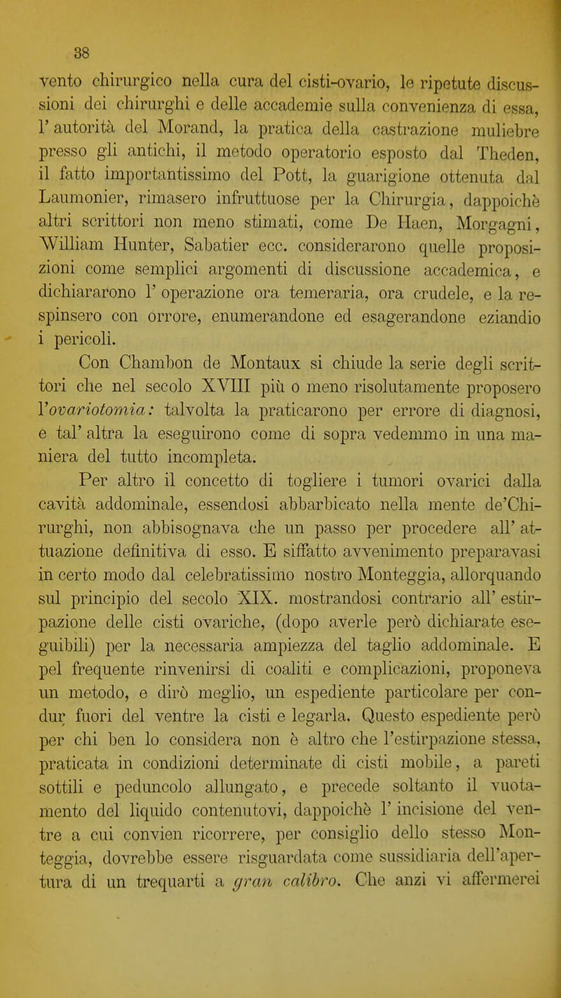 vento chirurgico nella cura del cisti-ovario, le ripetute discus- sioni dei chirurghi e delle accademie sulla convenienza di essa, r autorità del Morand, la pratica della castrazione muliebre presso gii antichi, il metodo operatorio esposto dal Theden, il fatto importantissimo del Pott, la guarigione ottenuta dal Laumonier, rimasero infruttuose per la Chirurgia, dappoiché altri scrittori non meno stimati, come De Haen, Morgagni, William Hunter, Sabatier ecc. considerarono quelle proposi- zioni come semplici argomenti di discussione accademica, e dichiararono 1' operazione ora temeraria, ora crudele, e la re- spinsero con orrore, enumerandone ed esagerandone eziandio i pericoli. Con Chambon de Montaux si chiude la serie degli scrit- tori che nel secolo XVIII più o meno risolutamente proposero Vovariotomia: talvolta la praticarono per errore di diagnosi, e tal' altra la eseguirono come di sopra vedemmo in una ma- niera del tutto incompleta. Per altro il concetto di togliere i tumori ovarici dalla cavità addominale, essendosi abbarbicato nella mente de'Chi- rurghi, non abbisognava che un passo per procedere all' at- tuazione definitiva di esso. E siffatto avvenimento preparavasi in certo modo dal celebratissimo nostro Monteggia, allorquando sul principio del secolo XIX. mostrandosi contrario all' estir- pazione delle cisti ovariche, (dopo averle però dichiarate ese- guibili) per la necessaria ampiezza del taglio addominale. E pel frequente rinvenirsi di coaliti e complicazioni, proponeva un metodo, e dirò meglio, un espediente particolare per con- dur fuori del ventre la cisti e legarla. Questo espediente però per chi ben lo considera non è altro che l'estirpazione stessa, praticata in condizioni determinate di cisti mobile, a pareti sottili e peduncolo allungato, e precede soltanto il vuota- mento del liquido contenutovi, dappoiché l'incisione del ven- tre a cui convien ricorrere, per consiglio dello stesso Mon- teggia, dovrebbe essere risguardata come sussidiaria dell'aper- tura di un trequarti a gran calibro. Che anzi vi affermerei