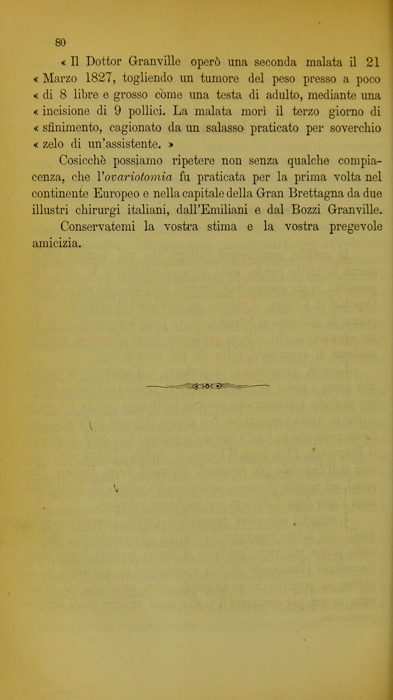 « Il Dottor Granville operò una seconda malata il 21 « Marzo 1827, togliendo un tumore del peso presso a poco « di 8 libre e grosso còme una testa di adulto, mediante una < incisione di 9 pollici. La malata morì il terzo giorno di « sfinimento, cagionato da un salasso praticato per soverchio € zelo di un'assistente. » Cosicché possiamo ripetere non senza qualche compia- cenza, che Vovariotomia fu praticata per la prima volta nel continente Europeo e nella capitale della Gran Brettagna da due illustri chirurgi italiani, dall'Emiliani e dal Bozzi Granville. Conservatemi la vosti'a stima e la vostra pregevole amicizia.