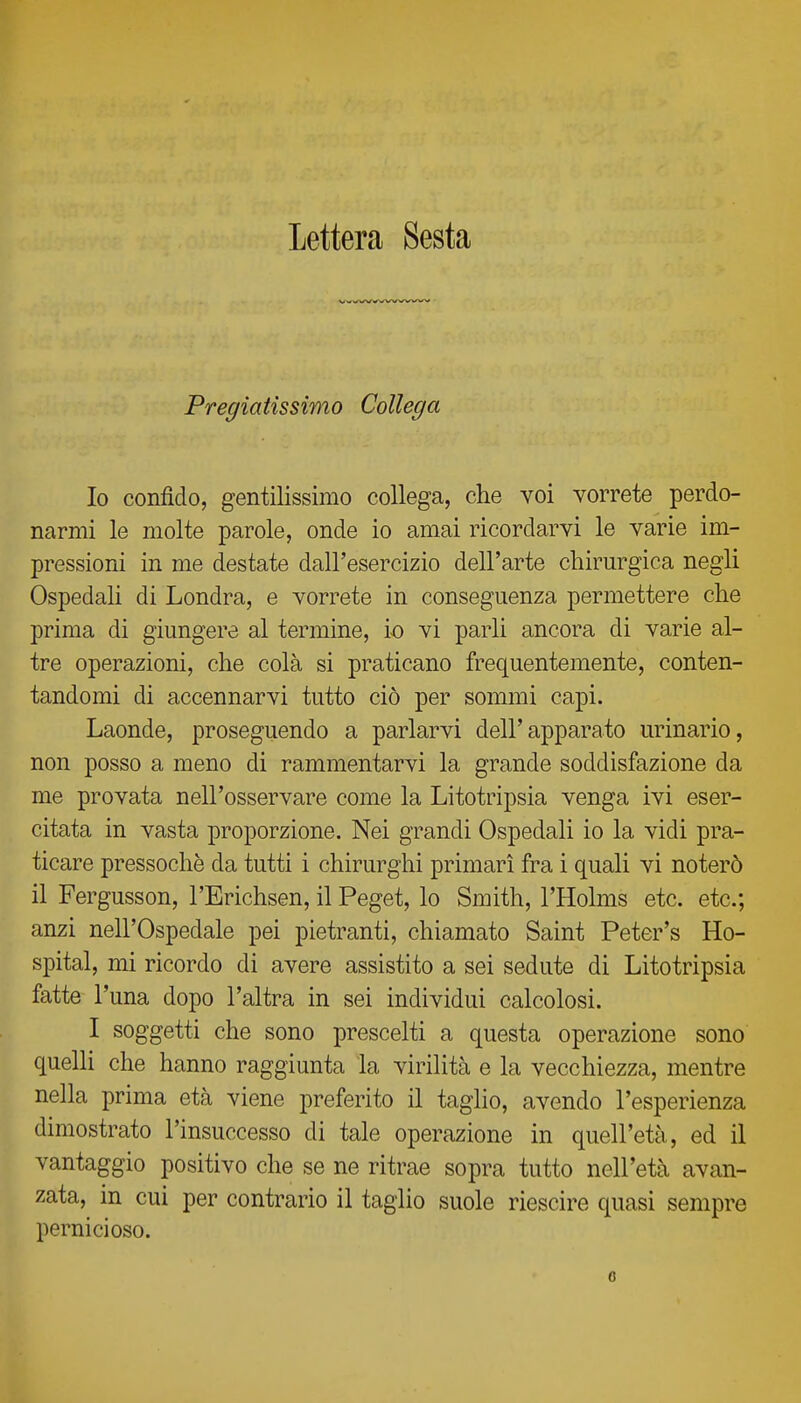 Lettera Sesta Pregiatissimo Collega Io confido, gentilissimo collega, che voi vorrete perdo- narmi le molte parole, onde io amai ricordarvi le varie im- pressioni in me destate dall'esercizio dell'arte chirurgica negli Ospedah di Londra, e vorrete in conseguenza permettere che prima di giungere al termine, io vi parli ancora di varie al- tre operazioni, che colà si praticano frequentemente, conten- tandomi di accennarvi tutto ciò per sommi capi. Laonde, proseguendo a parlarvi dell'apparato urinario, non posso a meno di rammentarvi la grande soddisfazione da me provata nell'osservare come la Litotripsia venga ivi eser- citata in vasta proporzione. Nei grandi Ospedali io la vidi pra- ticare pressoché da tutti i chirurghi primari fra i quali vi noterò il Fergusson, l'Erichsen, il Peget, lo Smith, l'Holms etc. etc; anzi nell'Ospedale pei pietranti, chiamato Saint Peter's Ho- spital, mi ricordo di avere assistito a sei sedute di Litotripsia fatte l'una dopo l'altra in sei individui calcolosi. I soggetti che sono prescelti a questa operazione sono quelli che hanno raggiunta la virilità e la vecchiezza, mentre nella prima età viene preferito il taglio, avendo l'esperienza dimostrato l'insuccesso di tale operazione in quell'età, ed il vantaggio positivo che se ne ritrae sopra tutto nell'età avan- zata, in cui per contrario il taglio suole riescire quasi sempre pernicioso. 6