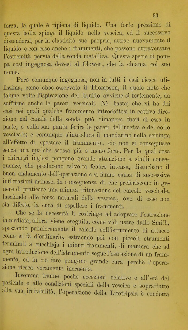 forza, la quale è ripiena di liquido. Una forte pressione di questa bolla spinge il liquido nella vescica, ed il successivo distendersi, per la elasticità sua propria, attrae nuovamente il liquido e con esso anche i frammenti, che possono attraversare l'estremità pervia della sonda metallica. Questa specie di pom- pa cosi ingegnosa devesi al Clower, che la chiama col suo nome. Però comunque ingegnosa, non in tutti i casi riesce uti- Hssima, come ebbe osservato il Thompson, il quale notò che talune volte l'ispirazione del liquido avviene si fortemente, da soffrirne anche le pareti vescicali. Nè basta; che vi ha dei casi nei quali qualche frammento introdottosi in cattiva dire- zione nel canale della sonda può rimanere fuori di essa in parte, e colla sua punta ferire le pareti dell'uretra e del collo vescicale; e comunque s'introduca il mandarino nella sciringa all'effetto di spostare il frammento, ciò non si conseguisce senza una qualche scossa più o meno forte. Per la qual cosa i chirurgi inglesi pongono grande attenzione a simili conse- guenze, che producono talvolta febbre intensa, disturbano il buon andamento dell'operazione e si fanno causa di successive infiltrazioni urinose. In conseguenza di che preferiscono in ge- nere di praticare una minuta triturazione del calcolo vescicale, lasciando alle forze naturali della vescica, ove di esse non sia difetto, la cura di espellere i frammenti. Che se la necessità li costringe ad adoprare l'estrazione immediata, allora viene eseguita, come vidi usare dallo Smith, spezzando primieramente il calcolo coll'istrumento di attacco come si fa d'ordinario, estraendo poi con piccoli strumenti terminati a cucchiaja i minuti frammenti, di maniera che ad ogni mtroduzione dell'istrumento segue l'estrazione di un fram- mento, ed in ciò fare pongono grande cura perchè l'opera- zione riesca veramente incruenta. Insomma tranne poche eccezioni relative o all'età del paziente o alle condizioni speciali della vescica e soprattutto alla sua irritabilità, l'operazione della Litotripsia è condotta