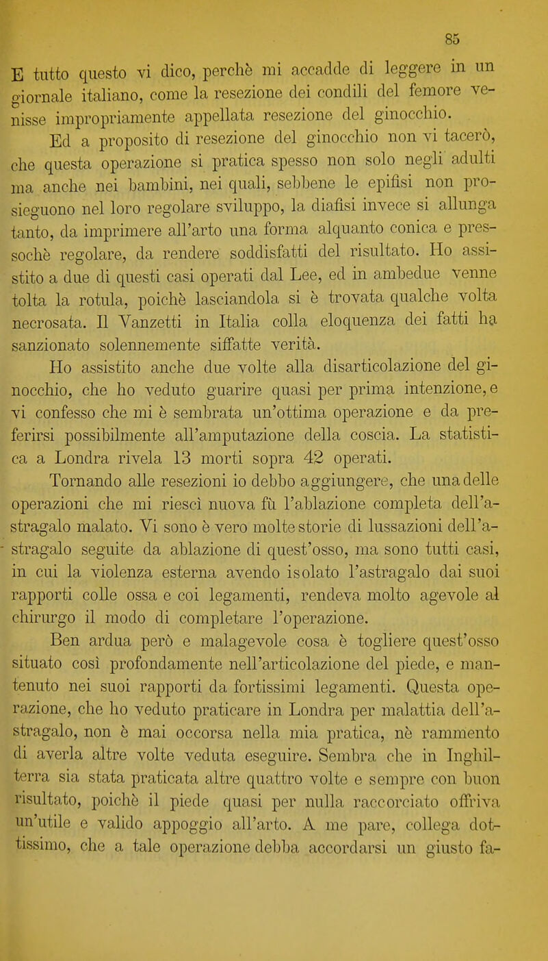 E tutto questo vi dico, perchè mi accadde di leggere in un giornale italiano, come la resezione dei condili del femore ve- nisse impropriamente appellata resezione del ginocchio. Ed a proposito di resezione del ginocchio non vi tacerò, che questa operazione si pratica spesso non solo negli' adulti ma anche nei bambini, nei quali, sebbene le epifisi non pro- sieguono nel loro regolare sviluppo, la diafìsi invece si allunga tanto, da imprimere all'arto una forma alquanto conica e pres- soché regolare, da rendere soddisfatti del risultato. Ho assi- stito a due di questi casi operati dal Lee, ed in ambedue venne tolta la rotula, poiché lasciandola si è trovata qualche volta necrosata. Il Vanzetti in Italia colla eloquenza dei fatti ha sanzionato solennemente siffatte verità. Ho assistito anche due volte alla disarticolazione del gi- nocchio, che ho veduto guarire quasi per prima intenzione, e vi confesso che mi è sembrata un'ottima operazione e da pre- ferirsi possibilmente all'amputazione della coscia. La statisti- ca a Londra rivela 13 morti sopra 42 operati. Tornando alle resezioni io debbo aggiungere, che una delle operazioni che mi riesci nuova fìi l'ablazione completa dell'a- stragalo malato. Vi sono è vero molte storie di lussazioni dell'a- - stragalo seguite da ablazione di quest'osso, ma sono tutti casi, in cui la violenza esterna avendo isolato l'astragalo dai suoi rapporti colle ossa e coi legamenti, rendeva molto agevole al chirurgo il modo di completare l'operazione. Ben ardua però e malagevole cosa è togliere quest'osso situato così profondamente nell'articolazione del piede, e man- tenuto nei suoi rapporti da fortissimi legamenti. Questa ope- razione, che ho veduto praticare in Londra per malattia dell'a- stragalo, non è mai occorsa nella mia pratica, ne rammento di averla altre volte veduta eseguire. Sembra che in Inghil- terra sia stata praticata altre quattro volte e sempre con buon risultato, poiché il piede quasi per nulla raccorciato offriva un'utile e valido appoggio all'arto. A me pare, collega dot- tissimo, che a tale operazione debba accordarsi un giusto fa-