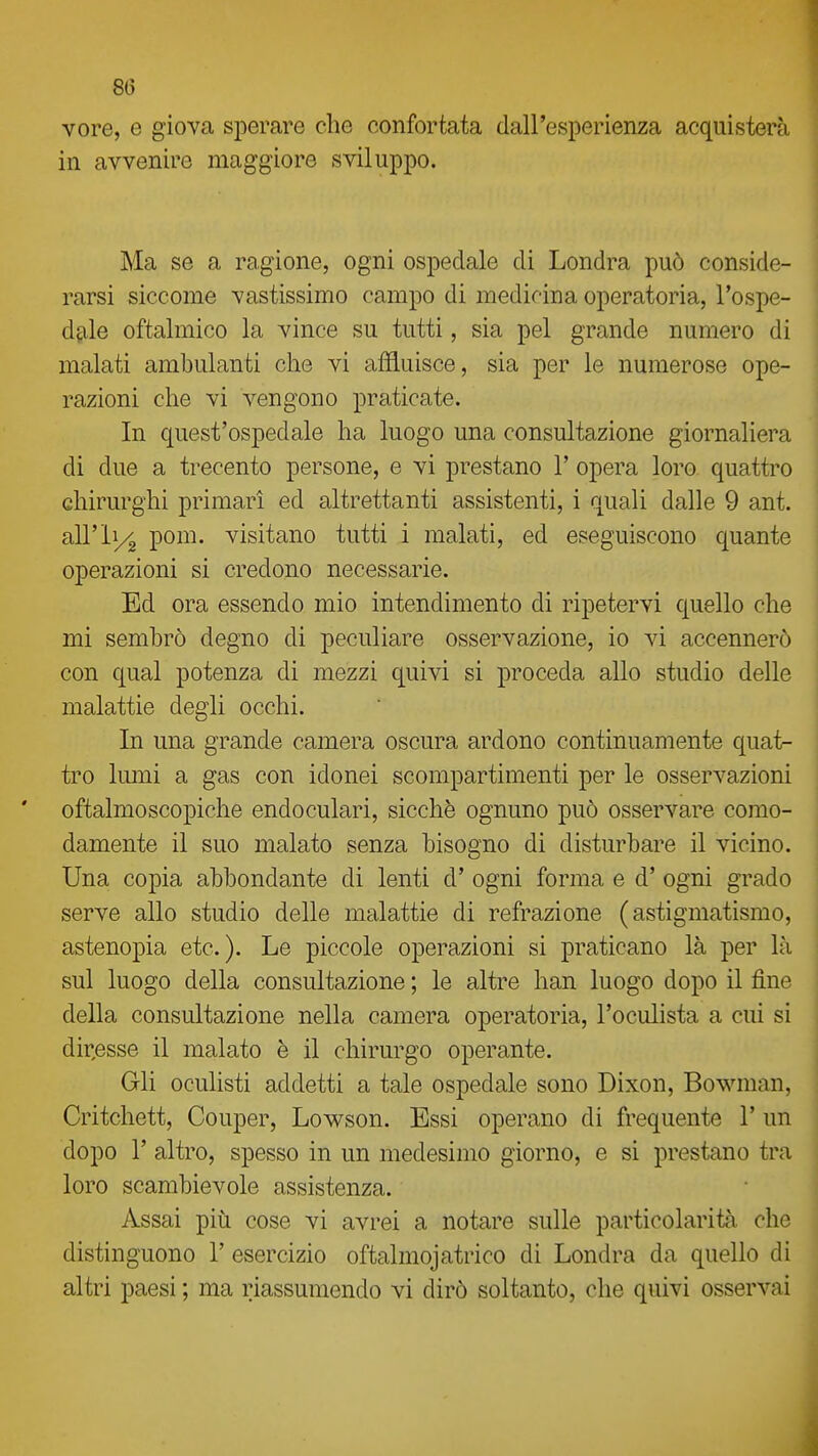 vore, e giova sperare che confortata dall'esperienza acquisterà in avvenire maggiore sviluppo. Ma se a ragione, ogni ospedale di Londra può conside- rarsi siccome vastissimo campo di medicina operatoria, l'ospe- dfile oftalmico la vince su tutti, sia pel grande numero di malati ambulanti che vi affluisce, sia per le numerose ope- razioni che vi vengono praticate. In quest'ospedale ha luogo una consultazione giornaliera di due a trecento persone, e vi prestano 1' opera loro quattro chirurghi primari ed altrettanti assistenti, i quali dalle 9 ant. airii/^ pom. visitano tutti i malati, ed eseguiscono quante operazioni si credono necessarie. Ed ora essendo mio intendimento di ripetervi quello che mi sembrò degno di peculiare osservazione, io vi accennerò con qual potenza di mezzi quivi si proceda allo studio delle malattie degli occhi. In una grande camera oscura ardono continuamente quat- tro lumi a gas con idonei scompartimenti per le osservazioni oftalmoscopiche endoculari, sicché ognuno può osservare como- damente il suo malato senza bisogno di disturbare il vicino. Una copia abbondante di lenti d' ogni forma e d' ogni grado serve allo studio delle malattie di refrazione (astigmatismo, astenopia etc. ). Le piccole operazioni si praticano là per là sul luogo della consultazione ; le altre han luogo dopo il fine della consultazione nella camera operatoria, l'oculista a cui si dir,esse il malato è il chirurgo operante. Gli oculisti addetti a tale ospedale sono Dixon, Bowman, Critchett, Couper, Lowson. Essi operano di frequente V un dopo r altro, spesso in un medesimo giorno, e si prestano tra loro scambievole assistenza. Assai più cose vi avrei a notare sulle particolarità che distinguono 1' esercizio oftalmojatrico di Londra da quello di altri paesi ; ma riassumendo vi dirò soltanto, che quivi osservai