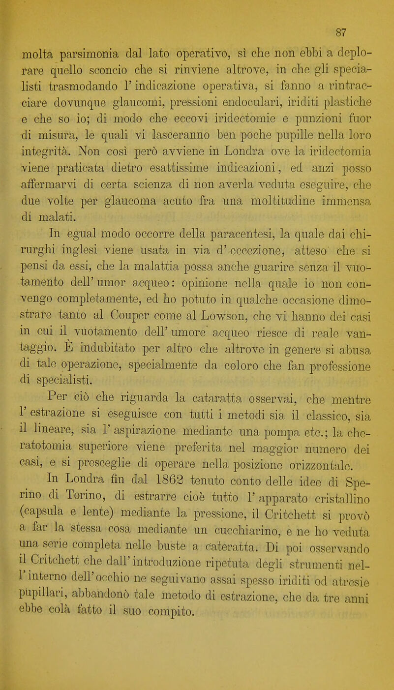 molta parsimonia dal lato operativo, sì che non ebbi a deplo- rare quello sconcio che si rinviene altrove, in che gli specia- listi trasmodando l'indicazione operativa, si fanno a rintrac- ciare dovunque glaucomi, pressioni endoculari, iriditi plastiche e che so io; di modo che eccovi iridectomie e punzioni fuor di misura, le quali vi lasceranno ben poche pupille nella loro integrità. Non cosi però avviene in Londra ove la iridectomia viene praticata dietro esattissime indicazioni, ed anzi posso affermarvi di certa scienza di non averla veduta eseguire, che due volte per glaucoma acuto fra una moltitudine immensa di malati. In egual modo occorre della paracentesi, la quale dai chi- rurghi inglesi viene usata in via d' eccezione, atteso che si pensi da essi, che la malattia possa anche guarire senza il vuo- tamente dell' umor acqueo : opinione nella quale io non con- vengo completamente, ed ho potuto in qualche occasione dimo- strare tanto al Couper come al Lowson, che vi hanno dei casi in cui il^ vuotamento dell' umore' acqueo riesce di reale van- taggio. È indubitato per altro che altrove in genere si abusa di tale operazione, specialmente da coloro che fan professione di specialisti. Per ciò che riguarda la cataratta osservai, che mentre r estrazione si eseguisce con tutti i metodi sia il classico, sia il Imeare, sia l'aspirazione mediante una pompa etc; la che- ratotomia superiore viene preferita nel maggior numero dei casi, e si presceglie di operare nella posizione orizzontale. In Londra fin dal 1862 tenuto conto delle idee di Spe- rino di Torino, di estrarre cioè tutto 1' apparato cristallino (capsula e lente) mediante la pressione, il Critchett si provò a far la stessa cosa mediante un cucchiarino, e ne ho veduta una serie completa nelle buste a cateratta. Di poi osservando il Critchett che dall'introduzione ripetuta degli strumenti nel- l'interno dell'occhio ne seguivano assai spesso iriditi od atresie pupillari, abbandonò tale metodo di estrazione, che da tre anni ebbe colà tatto il suo compito.