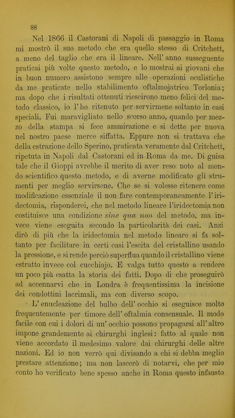 Nel 1866 il Castorani di Napoli di passaggio in Roma mi mostrò il suo metodo che era quello stesso di Critchett, a meno del taglio che era il lineare. Neil' anno susseguente praticai più volte questo metodo, e lo mostrai ai giovani che in buon numero assistono sempre alle operazioni oculistiche da me praticate nello stabilimento oftalmojatrico Torlonia; ma dopo che i risultati ottenuti riescirono meno felici del me- todo classico, io r ho ritenuto per servirmene soltanto in casi speciali. Fui maravigliato nello scorso anno, quando per mez- zo della stampa si fece ammirazione e si dette per nuova nel nostro paese merce siffatta. Eppure non si trattava che della estrazione dello Sperino, praticata veramente dal Critchett, ripetuta in Napoli dal Castorani ed in Roma da me. Di guisa tale che il Gioppi avrebbe il merito di aver reso noto al mon- do scientifico questo metodo, e di averne modificato gli stru- menti per meglio servirsene. Che se si volesse ritenere come modificazione essenziale il non fare contemporaneamente l'iri- dectomia, risponderei, che nel metodo lineare l'iridectomia non costituisce una condizione sÌ7ie qua non del metodo, ma in- vece viene eseguita secondo la particolarità dei casi. Anzi dirò di più che la iridectomia nel metodo lineare si fa sol- tanto per facilitare in certi casi l'escita del cristallino usando la pressione, e si rende perciò superflua quando il cristallino viene estratto invece col cucchiajo. E valga tutto questo a rendere un poco più esatta la storia dei fatti. Dopo di che proseguirò ad accennarvi che in Londra è frequentissima la incisione dei condottini lacrimali, ma con diverso scopo. ' L'enucleazione del bulbo dell' occhio si eseguisce molto frequentemente per timore dell' oftalmia consensuale. Il modo facile con cui i dolori di un' occhio possono propagarsi all' altro impone grandemente ai chirurghi inglesi : fatto al quale non viene accordato il medesimo valore dai chirurghi delle altre nazioni. Ed io non verrò qui divisando a chi si debba meglio prestare attenzione ; ma non lascerò di notarvi, che per mio conto ho verificato bene spesso anche in Roma questo infausto