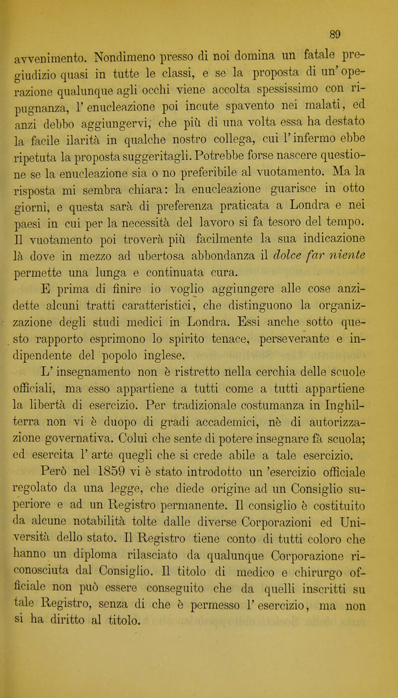 avvenimento. Nondimeno presso di noi domina un fatale pre- giudizio quasi in tutte le classi, e se la proposta di un' ope- razione qualunque agli occhi viene accolta spessissimo con ri- pugnanza, r enucleazione poi incute spavento nei malati, ed anzi debbo aggiungervi, che più di una volta essa ha destato la facile ilarità in qualche nostro collega, cui l'infermo ebbe ripetuta la proposta suggeritagli. Potrebbe forse nascere questio- ne se la enucleazione sia o no preferibile al vuotamento. Ma la risposta mi sembra chiara : la enucleazione guarisce in otto giorni, e questa sarà di preferenza praticata a Londra e nei paesi in cui per la necessità del lavoro si fa tesoro del tempo. Il vuotamento poi troverà più facilmente la sua indicazione là dove in mezzo ad ubertosa abbondanza il dolce far oliente permette una lunga e continuata cura. E prima di finire io voglio aggiungere alle cose anzi- dette alcuni tratti caratteristici, che distinguono la organiz- zazione degli studi medici in Londra. Essi anche sotto que- sto rapporto esprimono lo spirito tenace, perseverante e in- dipendente del popolo inglese. L'insegnamento non è ristretto nella cerchia delle scuole officiali, ma esso appartiene a tutti come a tutti appartiene la libertà di esercizio. Per tradizionale costumanza in Inghil- terra non vi è duopo di gradi accademici, ne di autorizza- zione governativa. Colui che sente di potere insegnare fà scuola; ed esercita V arte quegli che si crede abile a tale esercizio. Però nel 1859 vi è stato introdotto un 'esercizio officiale regolato da una legge, che diede origine ad un Consiglio su- periore e ad un Registro permanente. Il consiglio è costituito da alcune notabilità tolte dalle diverse Corporazioni ed Uni- versità dello stato. Il Registro tiene conto di tutti coloro che hanno un diploma rilasciato da qualunque Corporazione ri- conosciuta dal Consiglio. Il titolo di medico e chirurgo of- ficiale non può essere conseguito che da quelli inscritti su tale Registro, senza di che è permesso 1' esercizio, ma non si ha diritto al titolo.