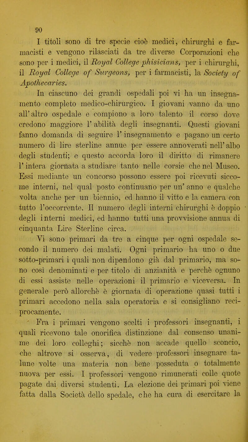 I titoli sono di tre specie cioè medici, chirurghi e far- macisti e vengono rilasciati da tre diverse Corporazioni che sono per i medici, il Royal College phisicians, per i chirurghi, il Royal College of Surgeons, per i farmacisti, la Society of Apothecaries. In ciascuno dei grandi ospedali poi vi ha un insegna- mento completo medico-chirurgico. I giovani vanno da uno all'altro ospedale e compiono a loro talento il corso dove credono maggiore 1' abilità degli insegnanti. Questi giovani fanno domanda di seguire l'insegnamento e pagano un certo numero di lire sterline annue per essere annoverati nell' albo degli studenti; e questo accorda loro il diritto di rimanere r intera giornata a studiare tanto nelle corsie che nel Museo. Essi mediante un concorso possono essere poi ricevuti sicco- me interni, nel qual posto continuano per un' anno e qualche volta anche per un biennio, ed hanno il vitto e la camera con tutto l'occorrente. Il numero degli interni chirurghi è doppio degli interni medici, ed hanno tutti una provvisione annua di cinquanta Lire Sterline circa. Vi sono primari da tre a cinque per ogni ospedale se- condo il numero dei malati. Ogni primario ha uno o due sotto-primari i quali non dipendono già dal primario, ma so- no così denominati e per titolo di anzianità, e perchè ognuno di essi assiste nelle operazioni il primario e viceversa. In generale però allorché è giornata di operazione quasi tutti i primari accedono nella sala operatoria e si consigliano reci- procamente. ' Fra i primari vengono scelti i professori insegnanti, i quali ricevono tale onorifica distinzione dal consenso unani- me dei loro colleghi; sicché non accade quello sconcio, che altrove si osserva, di vedere professori insegnare ta- lune volte una materia non bene posseduta o totalmente nuova per essi. I professori vengono rimunerati colle quote pagate dai diversi studenti. La elezione dei primari poi viene fatta dalla Società dello spedale, che ha cura di esercitare la