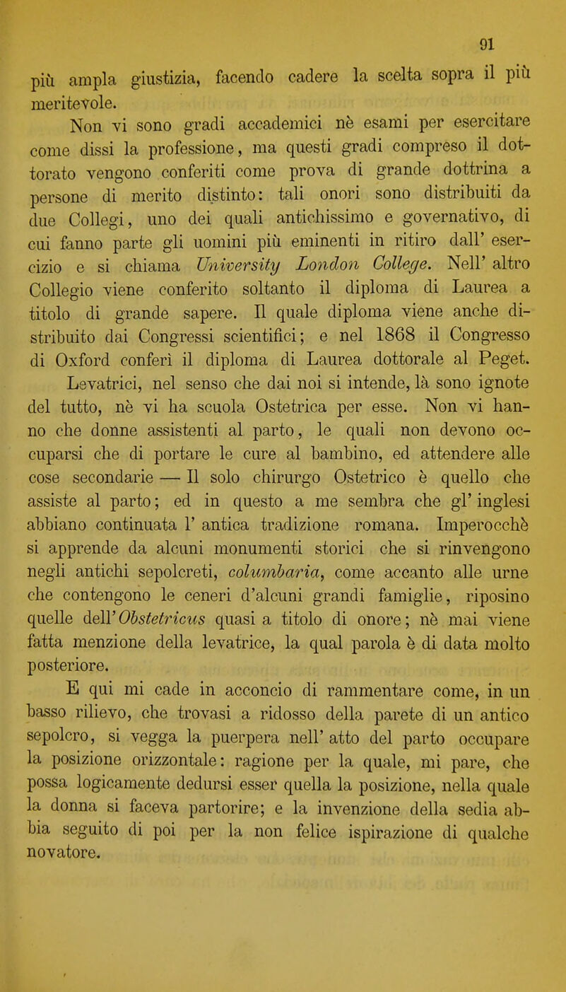 più ampia giustizia, facendo cadere la scelta sopra il più meritevole. Non vi sono gradi accademici ne esami per esercitare come dissi la professione, ma questi gradi compreso il dot- torato vengono conferiti come prova di grande dottrina a persone di merito distinto: tali onori sono distribuiti da due Collegi, uno dei quali antichissimo e governativo, di cui fanno parte gli uomini più eminenti in ritiro dall' eser- cizio e si chiama University London College. Neil' altro Collegio viene conferito soltanto il diploma di Laurea a titolo di grande sapere. Il quale diploma viene anche di- stribuito dai Congressi scientifici; e nel 1868 il Congresso di Oxford conferi il diploma di Laurea dottorale al Peget. Levatrici, nel senso che dai noi si intende, là sono ignote del tutto, ne vi ha scuola Ostetrica per esse. Non vi han- no che donne assistenti al parto, le quali non devono oc- cuparsi che di portare le cure al bambino, ed attendere alle cose secondarie — Il solo chirurgo Ostetrico è quello che assiste al parto ; ed in questo a me sembra che gì' inglesi abbiano continuata 1' antica tradizione romana. Imperocché si apprende da alcuni monumenti storici che si rinvengono negli antichi sepolcreti, columharia, come accanto alle urne che contengono le ceneri d'alcuni grandi famiglie, riposino quelle dell' Obstetriciis quasi a titolo di onore ; nè mai viene fatta menzione della levatrice, la qual parola è di data molto posteriore. E qui mi cade in acconcio di rammentare come, in un basso rilievo, che trovasi a ridosso della parete di un antico sepolcro, si vegga la puerpera nell'atto del parto occupare la posizione orizzontale: ragione per la quale, mi pare, che possa logicamente dedursi esser quella la posizione, nella quale la donna si faceva partorire; e la invenzione della sedia ab- bia seguito di poi per la non felice ispirazione di qualche novatore.