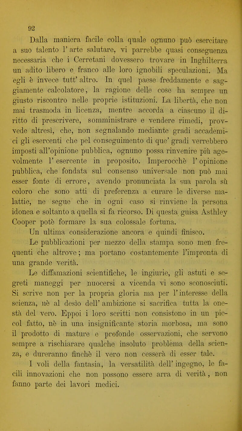 Dalla maniera facile colla quale ognuno può esercitare a suo talento T arte salutare, vi parrebbe quasi conseguenza necessaria che i Cerretani dovessero trovare in Inghilterra un adito libero e. franco alle loro ignobili speculazioni. Ma egli è invece tutt' altro. In quel paese freddamente e sag- giamente calcolatore, la ragione delle cose ha sempre un giusto riscontro nelle proprie istituzioni. La libertà, che non mai trasmoda in licenza, mentre accorda a ciascuno il di- ritto di prescrivere, somministrare e vendere rimedi, prov- vede altresì, che, non segnalando mediante gradi accademi- ci gli esercenti che pel conseguimento di que' gradi verrebbero imposti all'opinione pubblica, ognuno possa rinvenire più age- volmente r esercente in proposito. Imperocché l'opinione pubblica, che fondata sul consenso universale non può mai esser fonte di errore, avendo pronunciata la sua parola sii coloro che sono atti di preferenza a curare le diverse ma- lattie, ne segue che in ogni caso si rinviene la persona idonea e soltanto a quella si fa ricorso. Di questa guisa Asthley Cooper potè formare la sua colossale fortuna. Un ultima considerazione ancora e quindi finisco. Le pubblicazioni per mezzo della stampa sono men fre- quenti che altrove; ma portano costantemente l'impronta di una grande verità. Le diffamazioni scientifiche, le ingiurie, gli astuti e se- greti maneggi per nuocersi a vicenda vi sono sconosciuti. Si scrive non per la propria gloria ma per l'interesse della scienza, uè al desìo dell' ambizione si sacrifica tutta la one- stà del vero. Eppoi i loro scritti non consistono in un pic- col fatto, nè in una insignificante storia morbosa, ma sono il prodotto di mature e profonde osservazioni, che servono sempre a rischiarare qualche insoluto problema della scien- za, e dureranno finche il vero non cesserà di esser tale. I voli della fantasia, la versatilità dell' ingegno, le fa- cili innovazioni che non possono essere arra di verità, non fanno parte dei lavori medici.