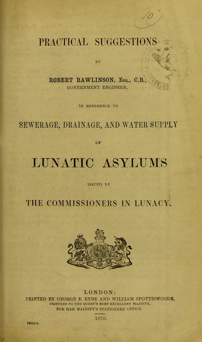 PRACTICAL SUGGESTIONS' i: .-■ -car ^ BT ROBERT RAWLINSON, Esq., C.b!;vJ^ GOVERNMENT ENGINEER, ^'•■<ijjlil\ IN REFERENCE TO SEWEMGE, DRAINAGE, AND WATER SUPPLY OF LUNATIC ASYLUMS ISSUED BY THE COMMISSIONERS IN LUNACY^ LONDON: PRINTED BY GEORGE E. EYRE AND WILLIAM SPOTTISWOODK, FRIKTEKS TO THE QUEEN's MOST EXCELI-ENT MAJESTT. FOR HER MAJESTY'S STATIONERY OFFICE. 2491S a. 1870.