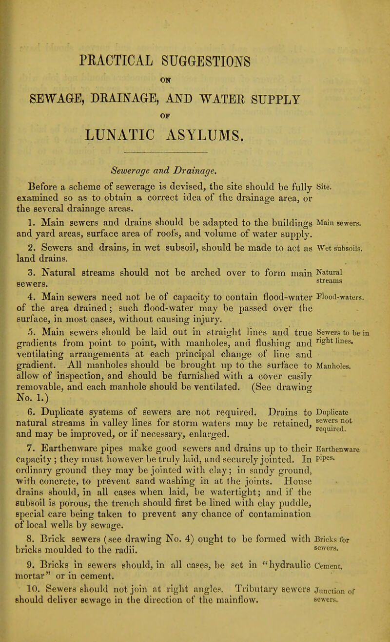 OK SEWAGE, DRAINAGE, AND WATEE SUPPLY OF LUNATIC ASYLUMS. Sewerage and Drainage. Before a scheme of sewerage is devised, the site should be fully Site, examined so as to obtain a correct idea of the drainage area, or the several drainage areas. 1. Main sewers and drains should be adapted to the buildings Main sewers, and yard areas, surface area of roofs, and volume of water supply. 2. Sewers and drains, in wet subsoil, should be made to act as Wet subsoils, land drains. 3. Natural streams should not be arched over to form main Natural sewers. 4. Main sewers need not be of capacity to contain flood-water Flood-Tfaters. of the area drained; such flood-water may be passed over the surface, in most cases, without causing injury. 5. Main sewers should be laid out in straight lines and true Sewers to be in gradients from point to point, with manholes, and flushing and ^^^^ ventilating arrangements at each principal change of line and gradient. All manholes should be brought up to the surface to Manholes, allow of inspection, and should be furnished with a cover easily removable, and each manhole should be ventilated. (See drawing No. 1.) 6. Duplicate systems of sewers are not required. Drains to Duplicate natural streams in valley lines for storm waters may be retained, ^^^^^P J,. i -r- 11 required. and may be improved, or it necessary, enlarged. 7. Earthenware pipes make good sewers and drains up to their Earthenware capacity ; they must however be truly laid, and securely jointed. In P'pes- ordinary ground they may be jointed with clay; in sandy ground, with concrete, to prevent sand washing in at the joints. House drains should, in all cases when laid, be watertight; and if the subsoil is porous, the trench should first be lined with clay puddle, special care being taken to prevent any chance of contamination of local w^ells by sewage. 8. Brick sewers (see drawing No. 4) ought to be fonued with Bricks for bricks moulded to the radii. sewers. 9. Bricks in sewers should, in all cases, be set in hydraulic Cement, mortar or in cement. 10. Sewers should not join at right angle.=. Tributary sewers junction of should deliver ecAvage in the direction of the niainflow. sewers.