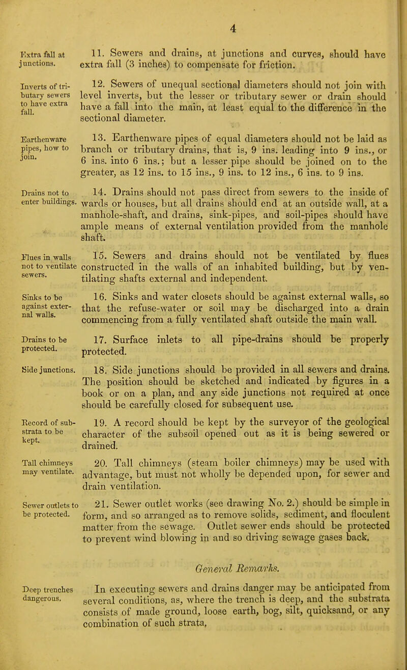 Kxtrafallat H- Sewers and drains, at junctions and curves, should have junctions. extra fall (3 inches) to compensate for friction. Inverts of iri- 12. Sewers of unequal sectional diameters should not join with butaiy sewers level inverts, but the lesser or tributary sewer or drain should have a fall into the main, at least equal to the difference in the sectional diameter. to have extra fall, Earthenware 13. Earthenware pipes of equal diameters should not be laid as pipes, how to branch or tributary drains, that is, 9 ins. leading into 9 ins., or 6 ins. into 6 ins.; but a lesser pipe should be joined on to the greater, as 12 ins. to 15 ins., 9 ins. to 12 ins., 6 ins. to 9 ins. Drains not to 14. Drains should not pass direct from sewers to the inside of enter buildings, wards or houses, but all drains should end at an outside wall, at a manhole-shaft, and drains, sink-pipes, and soil-pipes should have ample means of external ventilation provided from the manhole shaft. Hues in walls 15. Sewers and drains should not be ventilated by flues not to ventilate constructed in the walls of an inhabited building, but by ven- sewers. tilating shafts external and independent. Sinks to be 16. Sinks and water closets should be against external walls, so against exter- ^^jj^t the refuse-water or soil may be discharged into a drain ^ ^ ■ commencing from a fully ventilated shaft outside the main wall Drains to be 17. Surface inlets to all pipe-drains should be properly protected. protected. Side junctions. 18. Side junctions should be provided in all sewers and drains. The position should be sketched and indicated by figures in a book or on a plan, and any side junctions not required at once should be carefully closed for subsequent use. Record of sub- 19. A record should be kept by the surveyor of the geological strata to be character of the subsoil opened out as it is being sewered or kept. , . , ^  dramed. Tall chimneys 20. Tall chimneys (steam boiler chimneys) may be used with may ventilate, afjyantage, but must not wholly be depended upon, for sewer and drain ventilation. Sewer outlets to 21. Sewer Outlet works (see drawing No. 2.) should be simple in be protected, form, and SO ari'anged as to remove solids, sediment, and floculent matter from the sewage. Outlet sewer ends should be protected to prevent wind blowing in and so driving sewage gases back. Qeneral Remarks. Deep trenches In executing sewers and drains danger may be anticipated from dangerous. several conditions, as, where the trench is deep, and the substrata consists of made ground, loose earth, bog, silt, quicksand, or any combination of such strata,