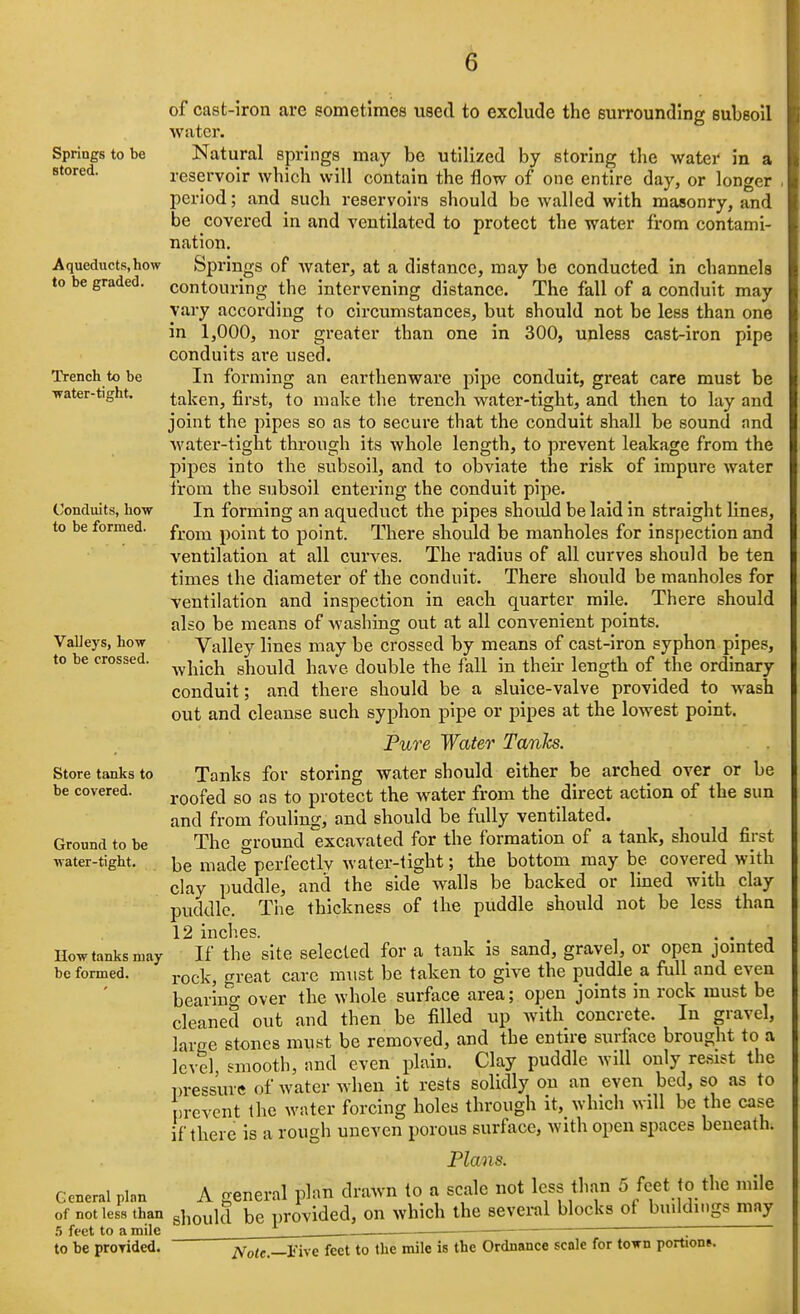 Springs to be stored. Aqueducts, how to be graded. Trench to be ■water-tiKht. (/Onduits, how to be formed. Valleys, how to be crossed. Store tanks to be covered. Ground to be water-tight. How tanks may be formed. of cast-iron are sometimes used to exclude the surrounding subsoil water. Natural springs may be utilized by storing the water in a reservoir which will contain the flow of one entire day, or longer period; and such reservoirs should be walled with masonry, and be covered in and ventilated to protect the water from contami- nation. Springs of water, at a distance, may be conducted in channels contouring the intervening distance. The fall of a conduit may vary according to circumstances, but should not be less than one in 1,000, nor greater than one in 300, unless cast-iron pipe conduits are used. In forming an earthenware pipe conduit, great care must be taken, first, to make the trench water-tight, and then to lay and joint the pipes so as to secure that the conduit shall be sound and Avater-tight through its whole length, to prevent leakage from the pipes into the subsoil, and to obviate the risk of impure water from the subsoil entering the conduit pipe. In forming an aqueduct the pipes shoidd be laid in straight lines, from point to point. There should be manholes for inspection and ventilation at all curves. The radius of all curves should be ten times the diameter of the conduit. There should be manholes for ventilation and inspection in each quarter mile. There should also be means of washing out at all convenient points. Valley lines may be crossed by means of cast-iron syphon pipes, Avhich should have double the fall in then- length of the ordinary conduit; and there should be a sluice-valve provided to wash out and cleanse such syphon pipe or pipes at the lowest point. Fure Water Tanks. Tanks for storing water should either be arched over or be roofed so as to protect the water from the direct action of the sun and from fouling, and should be fully ventilated. The o-round excavated for the formation of a tank, should first be made perfectlv water-tight; the bottom may be covered with clay puddle, and the side walls be backed or Imed with clay puddle. The thickness of the puddle should not be less than 12 inclies. If the site selected for a tank is sand, gravel, or open jointed rock, great care must be taken to give the puddle a full and even bearing over the whole surface area; open joints in rock must be cleaned out and then be filled up with concrete. In gravel, large stones must be removed, and the entire surface brought to a level smooth, and even plain. Clay puddle will only resist the l)re«sure of water when it rests solidly on an even bed, so as to prevent the water forcing holes through it, which will be the case if there is a rough uneven porous surface, with open spaces beneath. Plans. General plan of not les.t than .5 feet to a mile to be proTided. A o-eneral plan drawn to a scale not less than 5 feet fo the mile should be provided, on which the several blocks of buildings may iVo<c.—rive feet to the mile is the Ordnance scale for town portion*.