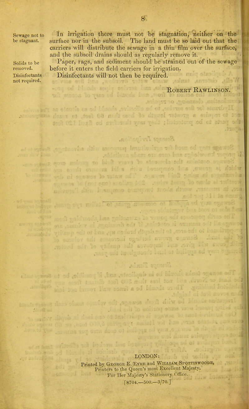 Sewage not to be stagnant. Solids to be removed. Disinfectants not required. In irrigation there must not be stagnation, neither on the surface nor in the subsoil. The land must be so laid out that the. carriers will distribute the sewage in a thin film over the surface, and the subsoil drains should as regularly remove it. Paper, rags, and sediment should be strained out of the sewage before it enters the field carriers for irrigation. Disinfectants wiU not then be required. Robert Rawlinson. LONDON: Printed by George E. Eyke and William Spottiswoode, Printers to the Queen's most Excellent Majesty. For Tier Majesty's Stationery Oflicc. [8704.—500.—3/70.]'