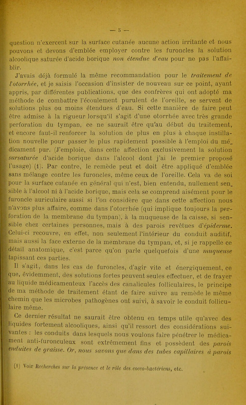 question n'exercent sur la surl'ace cutanée aucune action irritante et nous pouvons et devons d'emblée employer contre les furoncles la solution alcoolique saturée d'acide borique non étendue d'eau pour ne pas l'affai- blir. J'avais déjà formulé la môme recommandation pour le traitement de Votorrhée, et je saisis l'occasion d'insister de nouveau sur ce point, ayant appris, par différentes publications, que des confrères qui ont adopté ma méthode de combattre l'écoulement purulent de l'oreille, se servent de solutions plus ou moins étendues d'eau. Si cette manière de faire peut être admise à la rigueur lorsqu'il s'agit d'une otorrhée avec très grande perforation du tympan, ce ne saurait être qu''au début du traitement, et encore faut-il renforcer la solution de plus en plus à chaque instilla- tion nouvelle pour passer le plus rapidement possible à l'emploi du mé_ dicament pur. (J'emploie, dans cette affection exclusivement la solution sursaturée d'acide borique dans l'alcool dont j'ai le premier proposé l'usage) (1). Par contre, le remède peut et doit être appliqué d'emblée sans mélange contre les furoncles, même ceux de l'oreille. Gela va de soi pour la surface cutanée en général qui n'est, bien entendu, nullement sen_ sible à l'alcool ni à l'acide borique, mais cela se comprend aisément pour le furoncle auriculaire aussi si Ton considère que dans cette affection nous n'avons plus affaire, comme dans l'otorrhée (qui implique toujours la per- foration de la membrane du tympan), à la muqueuse de la caisse, si sen- sible chez certaines personnes, mais à des parois revêtues é'épidej'me. •elui-ci recouvre, en effet, non seulement l'intérieur du conduit auditif, mais aussi la face externe de la membrane du tympan, et, si je rappelle ce détail anatomique, c'est parce qu'on parle quelquefois d'une muqueuse tapissant ces parties. Il s'agit, dans les cas de furoncles, d'agir vite et énergiquement, ce que, évidemment, des solutions fortes peuvent seules effectuer, et de frayer au liquide médicamenteux l'accès des canalicules folliculaires, le principe de ma méthode de traitement étant de faire suivre au remède le môme chemin que les microbes pathogènes ont suivi, à savoir le conduit follicu- laire même. Ce dernier résultat ne saurait être obtenu en temps utile qu'avec des liquides fortement alcooliques, ainsi qu'il ressort des considérations sui- vantes : les conduits dans lesquels nous voulons faire pénétrer le médica- ment^ anti-furonculeux sont extrêmement fins et possèdent des parois enduites de graisse. Or, nous savons que dans des tubes capillaires à parois (1) Voir Recherches sur la présence et le rôle des cocco-bactériens, etc.