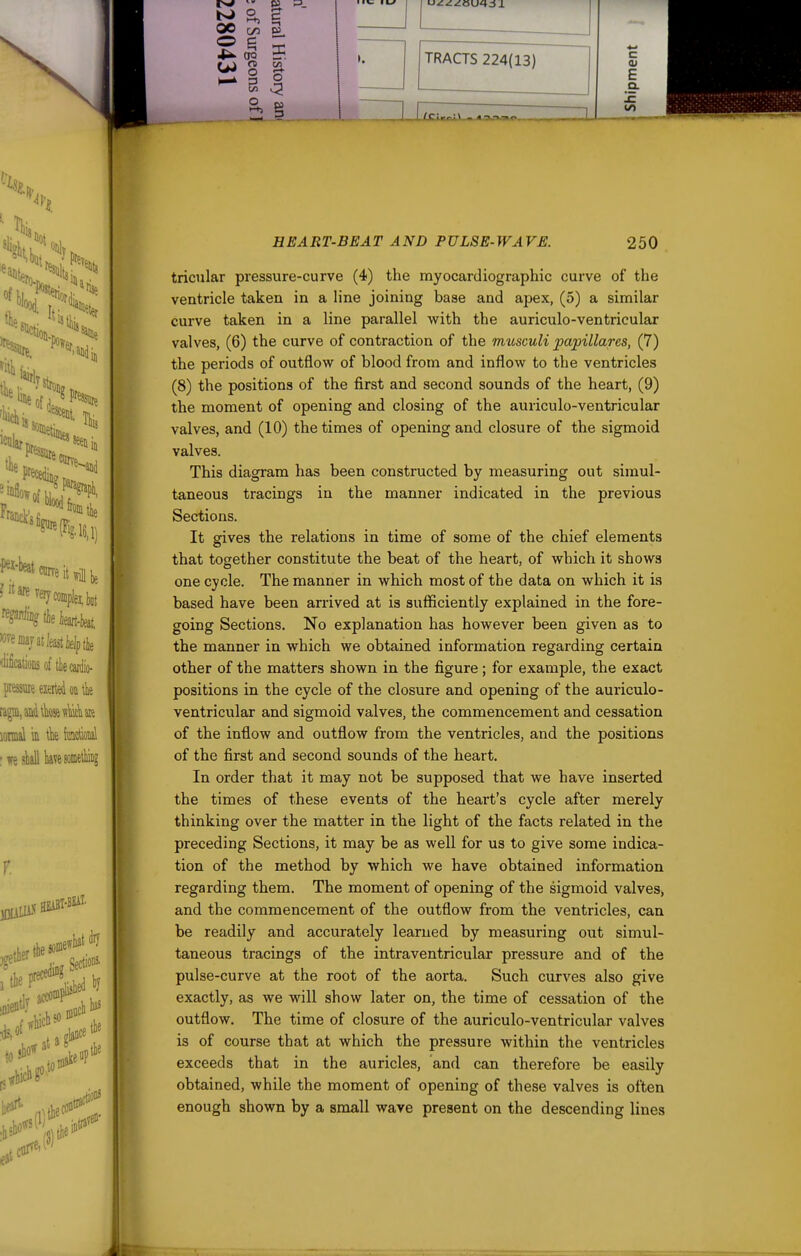 ts^ pa U) g ^ TRACTS 224(13) /CiMvL\ m Hal c 01 E a. IE 1/1 HEART-BEAT AND PULSE-WAVE. 250 tricular pressure-curve (4) the myocardiographic curve of the ventricle taken in a line joining base and apex, (5) a similar curve taken in a line parallel with the auriculo-ventricular valves, (6) the curve of contraction of the musculi papillares, (7) the periods of outflow of blood from and inflow to the ventricles (8) the positions of the first and second sounds of the heart, (9) the moment of opening and closing of the auriculo-ventricular valves, and (10) the times of opening and closure of the sigmoid valves. This diagram has been constructed by measuring out simul- taneous tracings in the manner indicated in the previous Sections. It gives the relations in time of some of the chief elements that together constitute the beat of the heart, of which it shows one cycle. The manner in which most of the data on which it is based have been arrived at is sufficiently explained in the fore- going Sections. No explanation has however been given as to the manner in which we obtained information regarding certain other of the matters shown in the figure; for example, the exact positions in the cycle of the closure and opening of the auriculo- ventricular and sigmoid valves, the commencement and cessation of the inflow and outflow from the ventricles, and the positions of the first and second sounds of the heart. In order that it may not be supposed that we have inserted the times of these events of the heart's cycle after merely thinking over the matter in the light of the facts related in the preceding Sections, it may be as well for us to give some indica- tion of the method by which we have obtained information regarding them. The moment of opening of the sigmoid valves^ and the commencement of the outflow from the ventricles, can be readily and accurately learned by measuring out simul- taneous tracings of the intraventricular pressure and of the pulse-curve at the root of the aorta. Such curves also give exactly, as we will show later on, the time of cessation of the outflow. The time of closure of the auriculo-ventricular valves is of course that at which the pressure within the ventricles exceeds that in the auricles, and can therefore be easily obtained, while the moment of opening of these valves is often enough shown by a small wave present on the descending lines