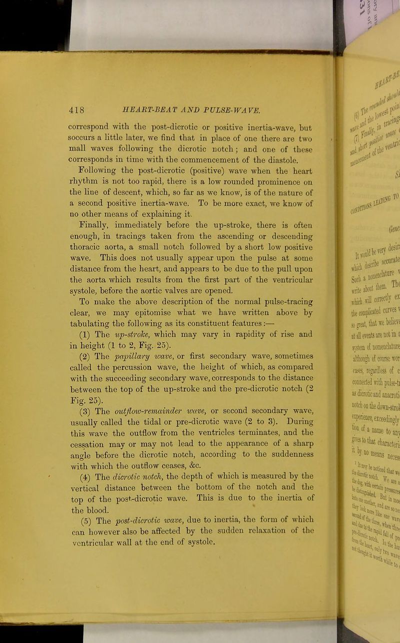 correspond with the post-dicrotic or positive inertia-wave, but soccurs a little later, we find that in place of one there are two mall waves following the dicrotic notch; and one of these corresponds in time with the commencement of the diastole. Following the post-dicrotic (positive) wave when the heart rhythm is not too rapid, there is a low rounded prominence on the line of descent, which, so far as we know, is of the nature of a second positive inertia-wave. To be more exact, we know of no other means of explaining it. Finally, immediately before the up-stroke, there is often enough, in tracings taken from the ascending or desceuding thoracic aorta, a small notch followed by a short low positive wave. This does not usually appear upon the pulse at some distance from the heart, and appears to be due to the pull upon the aorta which results from the first part of the ventricular systole, before the aortic valves are opened. To make the above description of the normal pulse-tracing cleai', we may epitomise what we have written above by tabulating the following as its constituent features:— (1) The up-stroke, which may vary in rapidity of rise and in height (1 to 2, Fig. 25). (2) The papillary wave, or first secondary wave, sometimes called the percussion wave, the height of which, as compared with the succeeding secondary wave, corresponds to the distance between the top of the up-stroke and the pre-dicrotic notch (2 Fig. 25). (3) The outfiow-remainder wave, or second secondary wave, usually called the tidal or pre-dicrotic wave (2 to 3). During this wave the outflow from the ventricles terminates, and the cessation may or may not lead to the appearance of a sharp ano-le before the dicrotic notch, according to the suddenness with which the outflow ceases, &c. (4) The dicrotic notch, the depth of which is measured by the vertical distance between the bottom of the notch and the top of the post-dicrotic wave. This is due to the inertia of the blood. (5) The post-dicrotic wave, due to inertia, the form of which can however also be affected by the sudden relaxation of the ventricular wall at the end of systole.