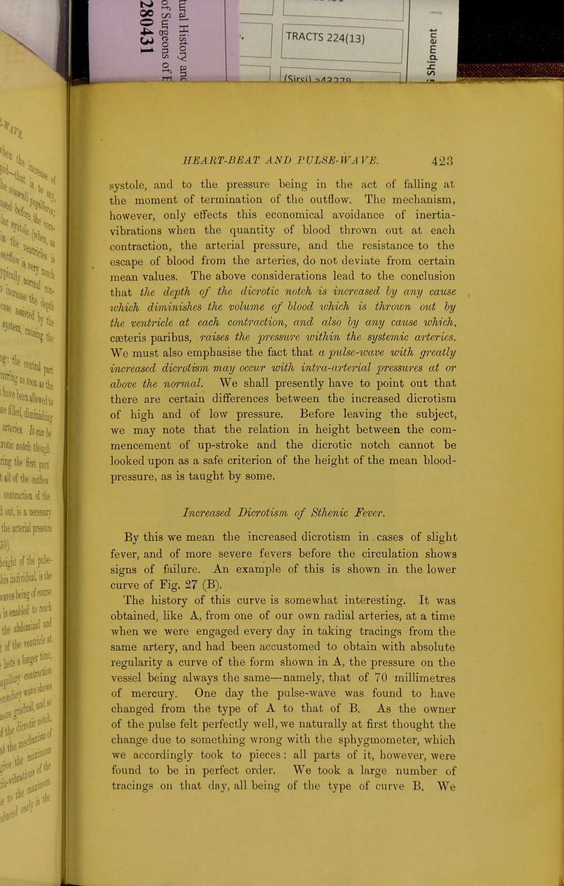 systole, and to the pressure being in tlie act of falling at the moment of termination of the outflow. The mechanism, however, only effects this economical avoidance of inertia- vibrations when the quantity of blood thrown out at each contraction, the arterial pressure, and the resistance to the escape of blood from the arteries, do not deviate from certain mean values. The above considerations lead to the conclusion that the depth of the dicrotic notch is increased ly any came rohich diminishes the volume of Mood which is thrown otit by the ventricle at each contraction, and also by any cause which, cseteris paribus, raises the prcss%ire toithin the systemic arteries. We must also emphasise the fact that a pulse-ivave with greatly increased dicroiism, may occicr with intra-arterial pjTessures at or above the normal. We shall presently have to point out that there are certain differences between the increased dicrotism of high and of low pressure. Before leaving the subject, we may note that the relation in height between the com- mencement of up-stroke and the dicrotic notch cannot be looked upon as a safe criterion of the height of the mean blood- pressure, as is taught by some. Increased Dicrotism of Sthenic Fever. By this we mean the increased dicrotism in cases of slight fever, and of more severe fevers before the circulation shows signs of failure. An example of this is shown in the lower curve of Fig. 27 (B). The history of this curve is somewhat interesting. It was obtained, like A, from one of our own radial arteries, at a time when we were engaged every day in taking tracings from the same artery, and had been accustomed to obtain with absolute regularity a curve of the form shown in A, the pressure on the vessel being always the same—namely, that of 70 millimetres of mercury. One day the pulse-wave was found to have changed from the type of A to that of B. As the owner of the pulse felt perfectly well, we naturally at first thought the change due to something wrong with the sphygmometer, which we accordingly took to pieces: all parts of it, however, were found to be in perfect order. We took a large number of tracings on that day, all being of the type of curve B. We
