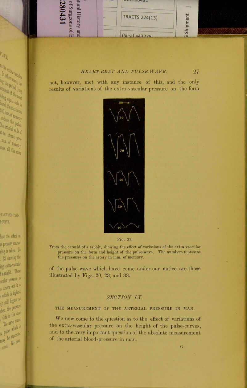 So ^ 4^ OQ in C/2 ^ -ri o TRACTS 224(13) (Sirsi) ;i4^?7A. c 01 E Q. CO . ^P'^s- how the effect on le pressure eierttil cinj IS taken. To ioa extni-vascl»' fa'rabbit. Tbese ,^ular presses still tig''^^' , this ^tlie»s« may bare HEART-BEAT AND FULSE-WAVE. 27 not, however, met with any instance of this, and the only results of variations of the extra-vascular pressure on the form Fig. 33. From the carotid of a rabbit, showing the effect of variations of the extra-vascular pressure on the form and height of the pulse-wave. The numbers represent the pressures on the artery in mm. of mercury. of the pulse-wave which have come under our notice are those illustrated by Figs. 20, 23, and 33. SECTION IX. THE MEASUREMENT OF THE ARTERIAL PRESSURE IN MAN. We now come to the question as to the effect of variations of the extra-vascular pressure on the height of the pulse-curves, and to the very important question of the absolute measurement of the arterial blood-pressure in man.