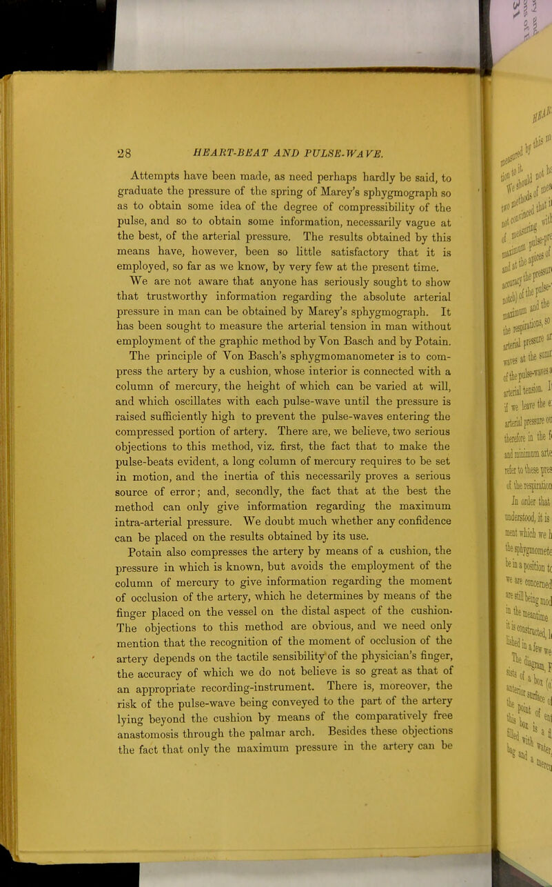 Attempts have been made, as need perhaps hardly be said, to graduate the pressure of the spring of Marey's sphygmograph so as to obtain some idea of the degree of compressibility of the pulse, and so to obtain some information, necessarily vague at the best, of the arterial pressure. The results obtained by this means have, however, been so little satisfactory that it is employed, so far as we know, by very few at the present time. We are not aware that anyone has seriously sought to show that trustworthy information regarding the absolute arterial pressure in man can be obtained by Marey's sphygmograph. It has been sought to measure the arterial tension in man without employment of the graphic method by Von Basch and by Potain. The principle of Von Basch's sphygmomanometer is to com- press the artery by a cushion, whose interior is connected with a column of mercury, the height of which can be varied at will, and which oscillates with each pulse-wave until the pressure is raised sufficiently high to prevent the pulse-waves entering the compressed portion of artery. There are, we believe, two serious objections to this method, viz. first, the fact that to make the pulse-beats evident, a long column of mercury requires to be set in motion, and the inertia of this necessarily proves a serious source of error; and, secondly, the fact that at the best the method can only give information regarding the maximum intra-arterial pressure. We doubt much whether any confidence can be placed on the results obtained by its use. Potain also compresses the artery by means of a cushion, the pressure in which is known, but avoids the employment of the column of mercury to give information regarding the moment of occlusion of the artery, which he determines by means of the finger placed on the vessel on the distal aspect of the cushion- The objections to this method are obvious, and we need only mention that the recognition of the moment of occlusion of the artery depends on the tactile sensibility'of the physician's finger, the accuracy of which we do not believe is so great as that of an appropriate recording-instrument. There is, moreover, the risk of the pulse-wave being conveyed to the part of the artery lying beyond the cushion by means of the comparatively free anastomosis through the palmar arch. Besides these objections the fact that only the maximum pressure in the artery can be