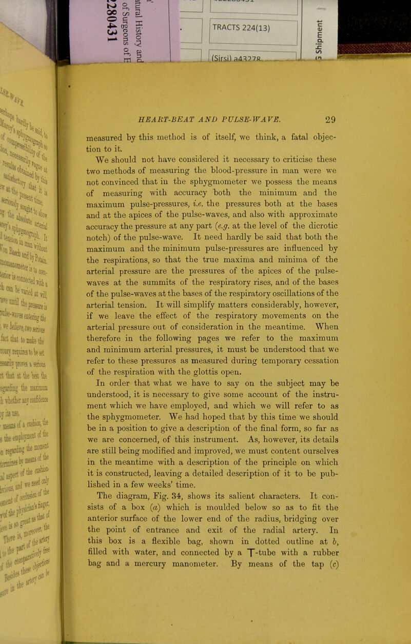 TRACTS 224(13) Q. C E HEART-BEAT AND PULSE-WAVE. 29 measured by this method is of itself, we think, a fatal objec- tion to it. We should not have considered it necessary to criticise these two methods of measuring the blood-pressure in man were we not convinced that in the sphygmometer we possess the means of measuring with accuracy hoth the minimum and the maximum pulse-pressures, i.e. the pressures both at the bases and at the apices of the pulse-waves, and also with approximate accuracy the pressure at any part (e.g. at the level of the dicrotic notch) of the pulse-wave. It need hardly be said that both the maximum and the minimum pulse-pressures are influenced by the respirations, so that the true maxima and minima of the arterial pressure are the pressures of the apices of the pulse- waves at the summits of the respiratory rises, and of the bases of the pulse-waves at the bases of the respiratory oscillations of the arterial tension. It will simplify matters considerably, however, if we leave the effect of the respiratory movements on the arterial pressure out of consideration in the meantime. When therefore in the following pages we refer to the maximum and minimum arterial pressures, it must be understood that we refer to these pressures as measured during temporary cessation of the respiration with the glottis open. In order that what we have to say on the subject may be understood, it is necessary to give some account of the instru- ment which we have employed, and which we will refer to as the sphygmometer. We had hoped that by this time we should be in a position to give a description of the final form, so far as we are concerned, of this instrument. As, however, its details are still being modified and improved, we must content ourselves in the meantime with a description of the principle on which it is constructed, leaving a detailed description of it to be pub- lished in a few weeks' time. The diagram, Fig. 34, shows its salient characters. It con- sists of a box (a) which is moulded below so as to fit the anterior surface of the lower end of the radius, bridging over the point of entrance and exit of the radial artery. In this box is a flexible bag, shown in dotted outline at h, filled with water, and connected by a T't'Ube with a rubber bag and a mercury manometer. By means of the tap (c)