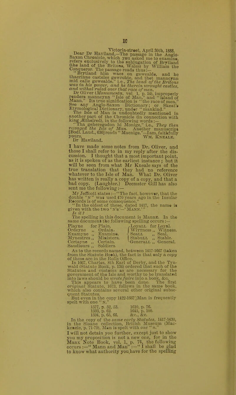 r> 1^ TT ■^'etoria-straet, April 30th, 1888. Dear Dr Haylland,—Tlio passage in the Anglo- baxon Chroniclo, which you asked me to examine, reters oxchisiyely to tho subjugation of Brytland (the land of the Britons, Wales) by William tho Conqueror. Tho passage reads thus :— ' Brytland him waes on gevvealde, and ho tha,ermno casteles gowrohtc, and thet manncynn mid calle gewealde, i.e , The la nd of the BHtons ■was in his power, and he therein wroiight castles, and withal ruled over that race of men. Dr Oliver (Monumenta, vol 1, p. 14), improperly renders manncynn Isle of Man, and island of Mann. Its true signification is  tho race of men. See any Anglo-Saxon Dictionary; or Skeat's E^mological Dictionary, under mankind. The Isle of Man is undoubtedly mentioned in another part of tho Chronicle (in connection with king jEthelred), in tho following words :— •' Tha gehereKodon hi Monige, i.e., They then ravaged the Isle of Man. Another manuscript [Bodl. Laud., 636] reads  Maenige.—lam, faithfully yours, Wm. Kneale. Dr Haviland. I have made some notes from Dr. Oliver, and those I shall refer to in my reply after the dis- cussion. I thought that a most important point, as it is spoken of as the earliest instance ; but it will be seen from what Mr Kneale says of the true translation that they had no reference whatever to the Isle of Man. What Dr. Oliver has written is really a copy of a copy, and that a bad copy. (Laughter.) Deemster Gill has also sent me the following:— Mr Jeffcott states :— The fact, however, that the double ' N  was used 470 years ago in the Insular Records is of .some consequence.  In the oldest of those, dated 1417, the name is given with the two ' n's '—' Mann.'  Is it ? The spelling in this document is MannE. In the same docamenS the following spoiling occurs :— Playne for Plain. ^LoyaLL for Loyal. Ordeyne ,, Ordain. I WiTTncss,, Witness. Examj'ne ,, Examine. < SeaLL ,, Seal. Mynestres,, Miaisters. StabuLL „ Stable. Ccrtayne ,, Certain. ^GeneraLL „ General. Saudiours ,, Soldiers. As to the records named, between 1417-16G7 (taken from the Statute Boek), the fact is that only a copy of these are in the Rolls Office. In 16G7, Charles, 8th Earl of Derby, and tlie Tyu- vrakl (Statute Book, p. 134) ordered that such of the Statutes and customs as are necessary for the government of the Isle and worthy to be translated into laws should bo wrote faire into a book, &c. This appears to have been done. The first original Statute, 1673, follows iu the same book, which also contains several other original subse- quent Statutes. But even in the copy 1122-1667 iiMan is frequently spelt with one  N. 1577, p. 52, 53. 1610, p. 76. 1593, p. 62. 1645, p. 100. 1594, p. 65, 66. &c., &c. In the copy of the sajne early Statutes, 1417-1430, in the Sloaue collection, British Museum (IMac- kenzie, p. 71-79), Man is spelt with one  n. I will not detain you further, except just to show you my proposition is not a new one, for in the Manx Note Book, vol. 1, p. 74, the follow ing occurs :— Mann and Man :— I shall be glad to know what authority you liave for the spelling