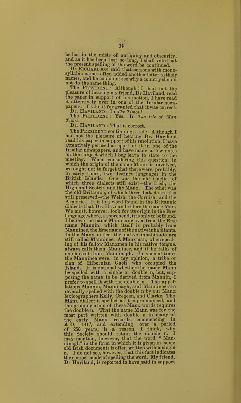 be lost in the mists of antiquity and obscurity, and as it has been lost so lonp;, I shall vote that the present spelling of the word be continued. Dr Richardson said that persons with mono- syllabic names often added another letter to their names, and he could not see why a country should not do the same thing. The President : Although > I had not the pleasure of hearing my friend, Dr Haviland, read the paper in support of his motion, I have read it attentively over in one of the Insular news- papers. I take it for granted that it was correct. Dr. Haviland : In Tke Times ? The President : Yes. In The Me of Man Times. Dr. Haviland : That is correct. The President continuing, said : Although I had not the pleasure of hearing Dr. Haviland read his paper in support of his resolution, I have attentively perused a report of it in one of the Insular newspapers, and have made a few notes on the subject which I beg leave to state to the meeting. When considering this question, in which the origin of the name Mann is involved, we ought not to forget that there were, probably, in early times, two distinct languages in the British Islands. One was the old Gaelic, of which three dialects still exist—the Irish, the Highland Scotch, and the Manx. The other was the old Britannic, of which three dialects are also still preserved—the Welsh, the Cornish, and the Armoric. It is to a word found in the Britannic dialects that Dr. Haviland refers the name Man. We must, however, look for its origin in the Erse language, where, lapprehend, it is only to be found. I believe the name Mann is derived from the Erse name Mannin, which itself is probably from Manninee, the Erse name of the native inhabitants. In the Manx dialect the native inhabitants are still called Manninee. A Manxman, when speak- ing of his fellow Manxmen in his native tongue, always calls them Manninee, and if he talks of one he calls him Manninagh. In ancient times the Manninee were, in my opinion, a tribe or clan of Hibernian Gaels who occupied the Island. It is optional whether the name Mann be spelled with a single or double n, but, sup- posing the name to be derived from Mannin, I prefer to spell it with the double n. The appel- lations Mannin, Manninagh, and Manninee are •everally spelled with the double n by our Manx lexicographers Kelly, Cregeen, and Clarke. The Manx dialect is spelled as it is pi'onounced, and the pronunciation of these Manx words requires the double n. That the name Mann was for the most part written with double n in many of the early Manx records, commencing in A.D. 1417, and extending over a period of 250 years, is a reason, I think, why this Society should retain the double n. I may mention, however, that the word  Man- ninagh in the form in which it is given in some old Irish documents is often written with a single n. I do not see, however, that this fact indicates the correct mode of spelling the word. My friend, Dr Haviland, is reported to have said in lupport