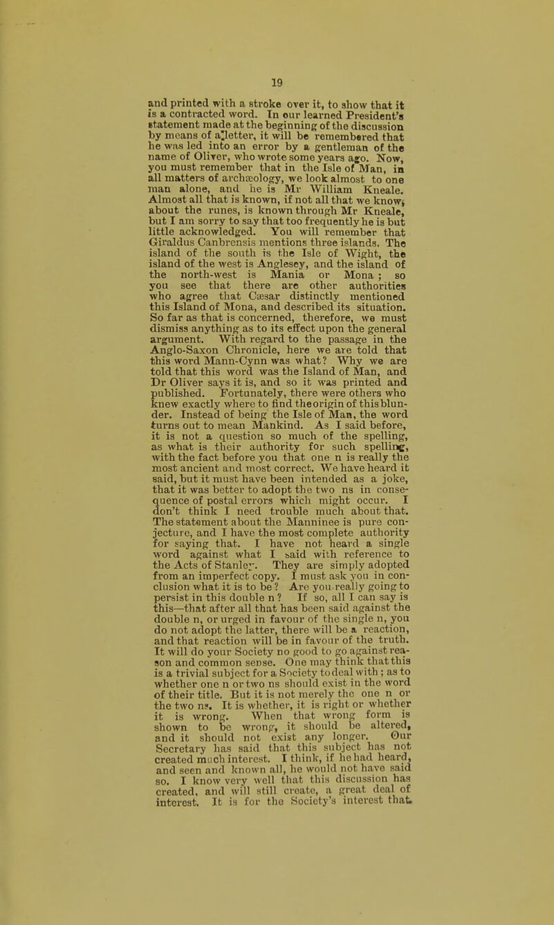and printed with a stroke over it, to show that it is a contracted word. In our learned President's Btatement made at the beginning of the discussion by means of abetter, it will be remembered that he was led into an error by a gentleman of the name of Oliyer, who wrote some years a£0. Now, you must remember that in the Isle of Man, in all matters of archscology, we look almost to one man alone, and he is Mr William Kneale. Almost all that is known, if not all that we knowj about the runes, is known through Mr Kneale, but I am sorry to say that too frequently he is but little acknowledged. You will remember that Giraldus Canbrcnsis mentions three islands. The island of the south is the Isle of Wight, the island of the west is Anglesey, and the island of the north-west is Mania or Mona ; so you see that there are other authorities who agree that Caesar distinctly mentioned this Island of Mona, and described its situation. So far as that is concerned, therefore, we must dismiss anything as to its effect upon the general argument. With regard to the passage in the Anglo-Saxon Chronicle, here we are told that this word Mann-Cynn was what? Why we are told that this word was the Island of Man, and Dr Oliver says it is, and so it was printed and published. Fortunately, there were others who knew exactly where to find theorigin of this blun- der. Instead of being the Isle of Man, the word turns out to mean Mankind. As I said before, it is not a question so much of the spelling, as what is their authority for such spelling, with the fact before you that one n is really the most ancient and most correct. We have heard it said, but it must have been intended as a joke, that it was better to adopt the two ns in conse- quence of postal errors which might occur. I don't think I need trouble much about that. The statement about the Manninee is pure con- jecture, and I have the most complete authority for saying that. I have not heard a single word against what I said with reference to the Acts of Stanley. They are simply adopted from an imperfect copy. I must ask yon in con- clusion what it is to be ? Arc you really going to persist in this double n ? If so, all I can say is this—that after all that has been said against the double n, or urged in favour of the single n, you do not adopt the latter, there will be a reaction, and that reaction will be in favour of the truth. It will do your Society no good to go against rea- son and common sense. One may think that this is a trivial subject for a Society todcal with; as to whether one n or two ns should exist in the word of their title. But it is not merely the one n or the two ns. It is whether, it is right or whether it is wrong. When that wrong form is shown to be wrong, it should be altered, and it should not exist any longer. Our Secretary has said that this subject has not created much interest. I think, if he had heard, and seen and known all, he would not have said so. I know very well that this discussion has created, and will still create, a great deal of interest. It is for the Society's interest thati