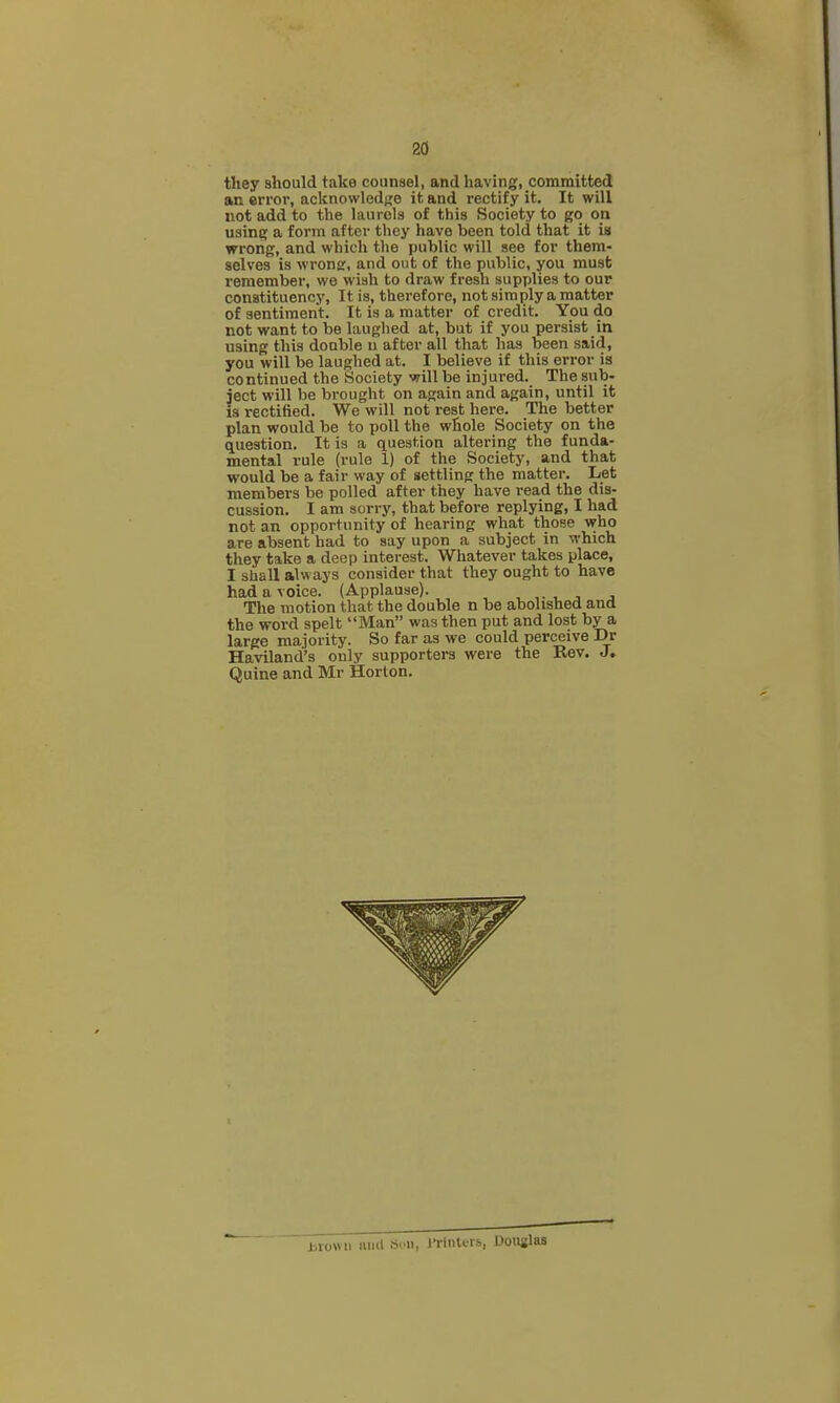 they should take counsel, and having, committed an error, acknowledj^e ik and rectify it. It will not add to the laurels of this Society to go on using a form after they have been told that it is wrong, and which the public will see for them- selves is wrong, and out of the public, you must remember, we wish to draw fresh supplies to our constituency, It is, therefore, not simply a matter of sentiment. It is a matter of credit. You do not want to be laughed at, but if you persist in using this double n after all that has been said, you will be laughed at. I believe if this error is continued the Society will be injured. The sub- ject will be brought on again and again, until it IS rectified. We will not rest here. The better plan would be to poll the whole Society on the question. It is a question altering the funda- mental rule (rule 1) of the Society, and that would be a fair way of settling the matter. Let members be polled after they have read the dis- cussion. I am sorry, that before replying, I had not an opportunity of hearing what those who are absent had to say upon a subject in which they take a deep interest. Whatever takes place, I shall always consider that they ought to have had a voice. (Applause). , ,. , , , The motion that the double n be abolished and the word spelt Man was then put and lost by a large majority. So far as we could perceive Vr Haviland's only supporters were the Rev. J. Quine and Mr Horton. jjiowii mill Son, I'rinters, Douglas