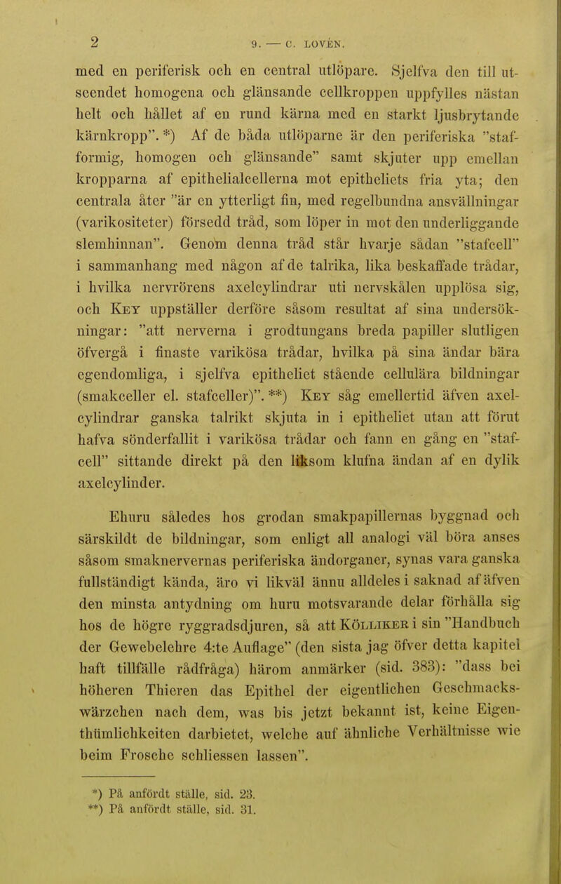 med en periferisk och en centval utlöpare. Sjelfva den till ut- seendet homogena och glänsande cellkroppen uppfylles nästan helt och hållet af en rund kärna med en starkt ljusbrytande kärnkropp. *) Af de båda utlöparne är den periferiska staf- formig, homogen och glänsande samt skjuter upp emellan kropparna af epithelialcellerua mot epitbeliets fria yta; den centrala åter är en ytterligt fin, med regelbundna ansvällningar (varikositeter) försedd tråd, som löper in mot den underliggande slemhinnan. Genom denna tråd står hvarje sådan stafcell i sammanhang med någon af de talrika, lika beskaffade trådar, i hvilka nervrörens axelcylindrar uti nervskålen upplösa sig, och Key uppställer derföre såsom resultat af sina undersök- ningar: att nerverna i grodtungans breda papiller slutligen öfvergå i tinaste varikösa trådar, hvilka på sina ändar bära egendomliga, i sjelfva epitheliet stående cellulära bildningar (smakceller el. stafceller). **) Key såg emellertid äfven axel- cylindrar ganska talrikt skjuta in i epitheliet utan att förut hafva sönderfallit i varikösa trådar och fann en gång en staf- cell sittande direkt på den liisom klufna ändan af en dylik axelcylinder. Ehuru således hos grodan smakpapillernas byggnad och särskildt de bildningar, som enligt all analogi väl böra anses såsom smaknervernas periferiska ändorganer, synas vara ganska fullständigt kända, äro vi likväl ännu alldeles i saknad af äfven den minsta antydning om huru motsvarande delar förhålla sig hos de högre ryggradsdjuren, så att Kölliker i sin Handbuch der Gewebelehre 4:te Auflage (den sista jag öfver detta kapitel haft tillfälle rådfråga) härom anmärker (sid. 383): dass bei höheren Thieren das Epithel der eigentlichen Geschmacks- wärzchen nach dem, was bis jetzt bekannt ist, keine Eigen- thtimlichkeiten darbietet, welche auf ähnliche Verhältnisse wie beim Frosche schliessen lassen. *) Pä anfördt ställe, sid. 23. **) På anfördt ställe, sid. 31.