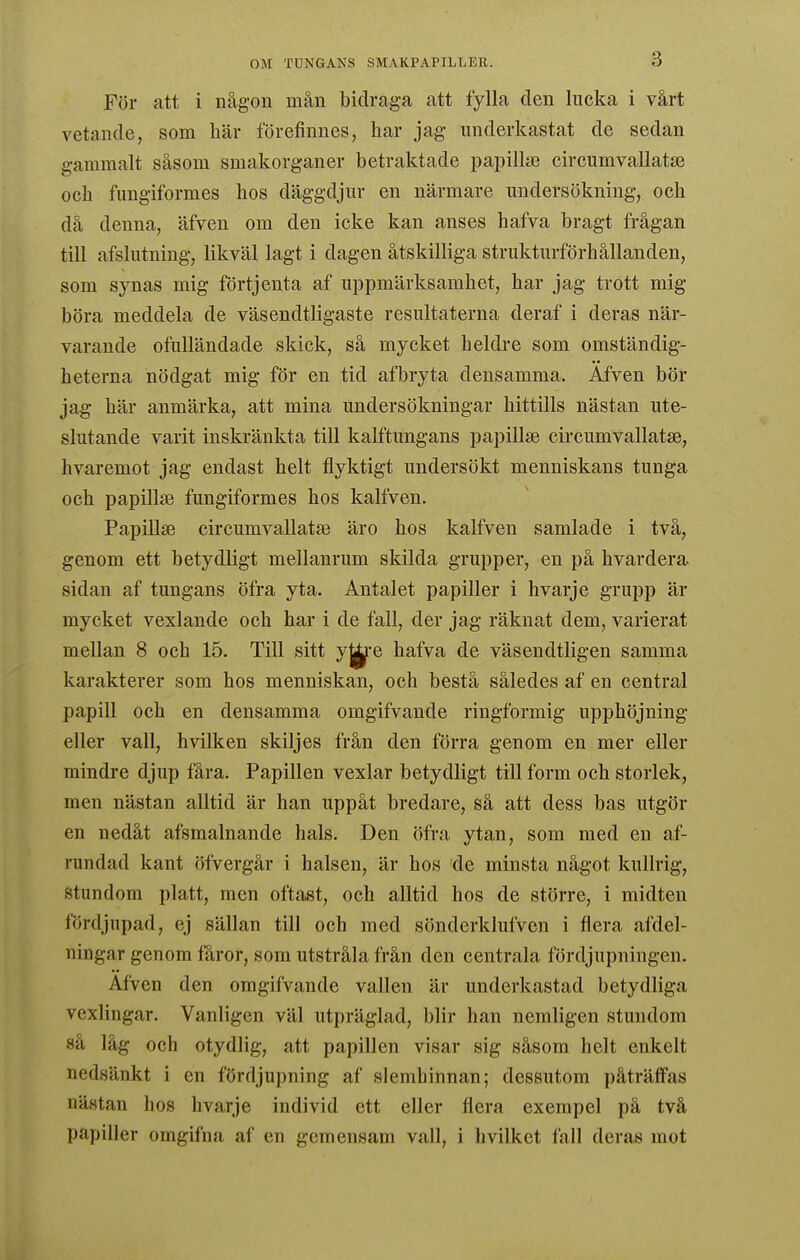 För att i någon mån bidraga att fylla den lucka i vårt vetande, som här förefinnes, har jag underkastat de sedan gammalt såsom smakorganer betraktade papiliie circumvallatai och fungiformes hos däggdjur en närmare undersökning, och då denna, äfven om den icke kan anses hafva bragt frågan till afslutning, likväl lagt i dagen åtskilliga strukturförhållanden, som synas mig förtjenta af uppmärksamhet, har jag trott mig böra meddela de väsendtligaste resultaterna deraf i deras när- varande ofulländade skick, så mycket heldre som omständig- heterna nödgat mig för en tid afTjryta densamma. Afven bör jag här anmärka, att mina undersökningar hittills nästan ute- slutande varit inskränkta till kalftungans papillse circumvallatae, hvaremot jag endast helt flyktigt undersökt menniskans tunga och papillse fungiformes hos kalfven. Papillse circumvallatae äro hos kalfven samlade i två, genom ett betydligt mellanrum skilda grupper, en på hvardera sidan af tungans öfra yta. Antalet papiller i hvarje grupp är mycket vexlande och har i de fall, der jag räknat dem, varierat mellan 8 och 15. Till sitt y^e hafva de väsendtligen samma karakterer som hos menniskan, och bestå således af en central papill och en densamma omgifvande ringformig upphöjning eller vall, hvilken skiljes från den förra genom en mer eller mindre djup fåra. Papillen vexlar betydligt till form och storlek, men nästan alltid är han uppåt bredare, så att dess bas utgör en nedåt afsmalnande hals. Den öfra ytan, som med en af- rundad kant öfvergår i halsen, är hos de minsta något kullrig, Stundom platt, men oftast, och alltid hos de större, i midten fördjupad, ej sällan till och med sönderklufven i flera afdel- ningar genom fåror, som utstråla från den centrala fördjupningen. Afven den omgifvande vallen är underkastad betydliga vexlingar. Vanligen väl utpräglad, blir han nemligen stundom så låg och otydlig, att papillen visar sig såsom helt enkelt nedsänkt i en fördjupning af slemhinnan; dessutom påträffas nästan hos hvarje individ ett eller flera exempel pä två papiller omgifna af en gemensam vall, i hvilket fall deras mot