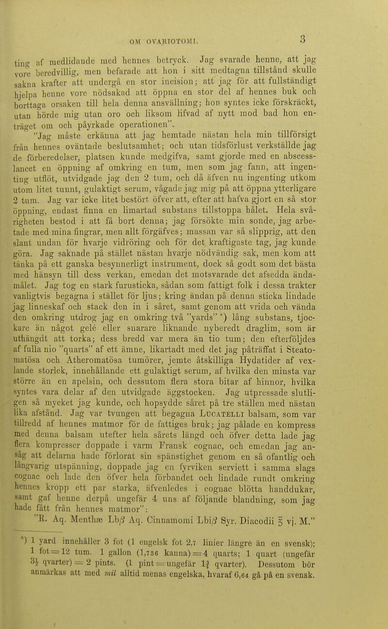tinir af medlidande med hennes betryck. Jag svarade henne, att jag vore beredvillig, men befarade att hon i sitt medtagna tillstånd skulle sakna krafter att undergå en stor incision; att jag för att fullständigt hjelpa henne vore nödsakad att öppna en stor del af hennes buk och borttaga orsaken till hela denna ansvällningj hon syntes icke förskräckt, utan hörde mig utan oro och liksom lifvad af nytt mod bad hon en- träget om och påyrkade operationen. Jag måste erkänna att jag hemtade nästan hela min tillförsigt från hennes oväntade beslutsamhet; och utan tidsförlust verkställde jag de förberedelser, platsen kunde medgifva, samt gjorde med en abscess- lancet en öppning af omkring en tura, men som jag fann, att ingen- ting utflöt, utvidgade jag den 2 tum, och dä äfven nu ingenting utkom utom litet tunnt, gulaktigt serum, vågade jag mig på att öppna ytterligare 2 tum. Jag var icke litet bestört öfver att, efter att hafva gjort en så stor öppning, endast finna en limartad substans tillstoppa hålet. Hela svå- righeten bestod i att få bort denna; jag försökte min sonde, jag arbe- tade med mina fingrar, men allt förgäfves; massan var sä slipprig, att den slant undan för hvarje vidröring och för det kraftigaste tag, jag kunde göra. Jag saknade på stället nästan hvarje nödvändig sak, men kom att tänka på ett ganska besynnerligt instrument, dock så godt som det bästa med hänsyn till dess verkan, emedan det motsvarade det afsedda ända- målet. Jag tog en stark furusticka, sådan som fattigt folk i dessa trakter vanUgtvis begagna i stället för ljus; kring ändan på denna sticka lindade jag linneskaf och stack den in i såret, samt genom att vrida och vända den omkring utdrog jag en omkring två yards *) läng substans, tjoc- kare än något gelé eller snarare liknande nyberedt draglim, som är uthängdt att torka; dess bredd var mera än tio tum; den efterföljdes af fulla nio quarts af ett ämne, likartadt med det jag påträffat i Steato- matösa och Atheromatösa tumörer, jemte åtskilliga Hydatider af vex- lande storlek, innehållande ett gulaktigt serum, af hvilka den minsta var större än en apelsin, och dessutom flera stora bitar af hinnor, hvilka syntes vara delar af den utvidgade äggstocken. Jag utpressade slutli- gen sä mycket jag kunde, och hopsydde såret på tre ställen med nästan lika afstånd. Jag var tvungen att begagna Ltjcatelli balsam, som var tillredd af hennes matmor för de fattiges bruk; jag pålade en kompress med denna balsam utefter hela sårets längd och öfver detta lade jag flera kompresser doppade i varm Fransk cognac, och emedan jag an- såg att delania hade förlorat sin spänstighet genom en så ofantlig och långvarig utspänning, doppade jag en fyrviken serviett i samma slags cognac och lade den öfver hela förbandet och lindade rundt omkring hennes kropp ett par starka, äfvenledes i cognac blötta handdukar, samt gaf henne derpå ungefär 4 uns af följande blandning, som jag hade fått från hennes matmor: R. Aq. Menthae Lh[i Aq. Cinnamomi Lbi/i Syr. Diacodii 3 vj. M. *) 1 yard innehåller 3 fot (1 engelsk fot 2,7 linier längre än en svensk); 1 fot = 12 tum. 1 gallon (1,736 kanna) = 4 quarts; 1 quart {ungefär SHlvarter) = 2 pints. (1 pint = ungefär If qvarter). Dessutom bör anmärkas att med mil alltid menas engelska, hvaraf 6,64 gå på en svensk. \