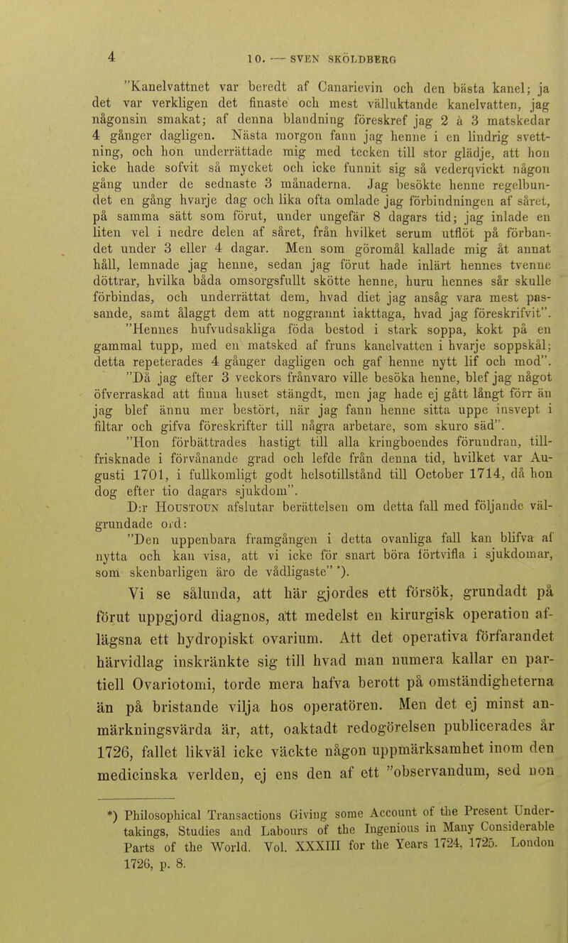 Kanelvattnet var beredt af Canarievin och den bästa kanel; ja det var verkligen det finaste och mest välluktande kanelvatten, jag någonsin smakat; af denna blandning föreskref jag 2 å 3 matskedar 4 gånger dagligen. Nästa morgon fann jag henne i en lindrig svett- ning, och hon underrättade mig med tecken till stor glädje, att hon icke hade sofvit sä mycket och icke funnit sig så vederqvickt någon gång under de sednaste 3 månaderna. Jag besökte henne regelbun- det en gång hvarje dag och lika ofta omlade jag förbindningen af såret, på samma sätt som förut, under ungefär 8 dagars tid; jag inlade en liten vel i nedre delen af såret, från hvilket serum utflöt på förban- det under 3 eller 4 dagar. Men som göromål kallade mig åt annat håll, lemnade jag henne, sedan jag förut hade inlärt hennes tvennc döttrar, hvilka båda omsorgsfullt skötte henne, huru hennes sår skulle förbindas, och underrättat dem, hvad diet jag ansåg vara mest pas- sande, samt ålaggt dem att noggrannt iakttaga, hvad jag föreskrifvit. Hennes hufvudsakliga föda bestod i stark soppa, kokt på en gammal tupp, med en matsked af fruns kanelvatten i hvarje soppskål; detta repeterades 4 gånger dagligen och gaf henne nytt lif och mod. Då jag efter 3 veckors frånvaro ville besöka henne, blef jag något öfverraskad att finna huset stängdt, men jag hade ej gått långt förr än jag blef ännu mer bestört, när jag fann henne sitta uppe insvept i filtar och gifva föreskrifter till några arbetare, som skuro säd. Hon förbättrades hastigt till alla kringboendes föruudran, till- frisknade i förvånande grad och lefde från denna tid, hvilket var Au- gusti 1701, i fullkomligt godt helsotillstånd till October 1714, då hon dog efter tio dagars sjukdom. D:r HousTOUN afslutar berättelsen om detta fall med följande väl- grundade oid: Den uppenbara framgången i detta ovanliga fall kan blifva af nytta och kan visa, att vi icke för snart böra lörtvifla i sjukdomar, som- skenbarligen äro de vådligaste *). Vi se sålunda, att här gjordes ett försök, grundadt på förut uppgjord diagnos, att medelst en kirurgisk operation af- lägsna ett hydropiskt ovarium. Att det operativa förfarandet härvidlag inskränkte sig till hvad man numera kallar en par- tiell Ovariotomi, torde mera hafva berott på omständigheterna än på bristande vilja hos operatören. Men det ej minst an- märkningsvärda är, att, oaktadt redogörelsen publicerades år 1726, fallet likväl icke väckte någon uppmärksamhet inom den medicinska verlden, ej ens den af ett observandum, sed non *) Philosophical Transactions Giving some Account of the Present Under- takings, Studies and Labours of tbe Ingenious in Many Considerable Parts of the World. Vol. XXXIII for the Years 1724, 1725. London 1726, p. 8.