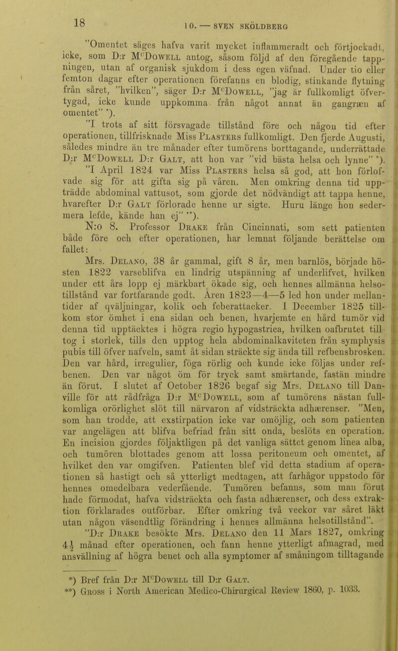 Omentet säges hafva varit mycket inflarameradt ocli förtjockadl. icke, som D:r M'^Dowell antog, såsom följd af den föregående tapp- ningen, ntan af organisk sjukdom i dess egen väfnad. Under tio eller femton dagar efter operationen förefanns en blodig, stinkande flytning från såret, livilken, säger D:r M''Dowell, jag är fullkomligt öfver- tygad, icke kunde uppkomma från något annat än gangraen af omentet *). I trots af sitt försvagade tillstånd före och någon tid efter operationen, tillfrisknade Miss Plasters fullkomligt. Den fjerde Augusti, således mindre än tre månader efter tumörens borttagande, underrättade D:r M'^DowELL D:r Galt, att hon var vid bästa helsa och lynne *). I April 1824 var Miss Plasters helsa så god, att bon förlof- vade sig för att gifta sig på våren. Men omkring denna tid upp- trädde abdomiual vattusot, som gjorde det nödvändigt att tappa henne, hvarefter D:r Galt förlorade henne ur sigte. Huru länge hon seder- mera lefde, kände han ej '*). N:o 8. Professor Drake från Cincinnati, som sett patienten både före och efter operationen, har lemnat följande berättelse om fallet: Mrs. Delano, 38 år gammal, gift 8 år, men barnlös, började hö- sten 1822 varseblifva en lindrig utspänning af underlifvet, hvilken under ett års lopp ej märkbart ökade sig, och hennes allmänna helso- tillstånd var fortfarande godt. Aren 1823—4—5 led hon under mellan- tider af qväljningar, kolik och feberattacker. 1 December 1825 till- kom stor ömhet i ena sidan och benen, hvarjemte en hård tumör vid denna tid upptäcktes i högra regio hypogastrica, hvilken oafbrutet till- tog i storlek, tills den upptog hela abdominalkaviteten från syraphysis pubis till öfver nafveln, samt åt sidan sträckte sig ända till refbensbrosken. Den var hård, irregulier, föga rörlig och kunde icke följas under ref- benen. Den var något öm för tryck samt smärtande, fastän mindre än förut. I slutet af October 1826 begaf sig Mrs. Delano till Dan- ville för att rådfråga D:r M^^Dowell, som af tumörens nästan full- komliga orörlighet slöt till närvaron af vidsträckta adhaerenser. Men, som han trodde, att exstirpation icke var omöjlig, och som patienten var angelägen att blifva befriad från sitt onda, beslöts en operation. En incisiou gjordes följaktligen på det vanliga sättet genom linea alba, och tumören blottades genom att lossa peritoneum och oraentet, af hvilket den var omgifven. Patienten blef vid detta stadium af opera- tionen så hastigt och så ytterligt medtagen, att farhågor uppstodo för hennes omedelbara vederfående. Tumören befanns, som man förut hade förmodat, hafva vidsträckta och fasta adhserenser, och dess extrak- tion förklarades outförbar. Efter omkring två veckor var såret läkt utan någon väsendtlig förändring i hennes allmänna helsotillstånd. D:r Drake besökte Mrs. Delano den 11 Mars 1827, omkring 4^- månad efter operationen, och fann henne ytterligt afmagrad, med ansvällning af högra benet och alla symptomer af småningom tilltagande *) Bref från D:r M^^Dowell till D:r Galt. **) Gross i North American Medico-Chirurgical Review 1860, p. 1033.