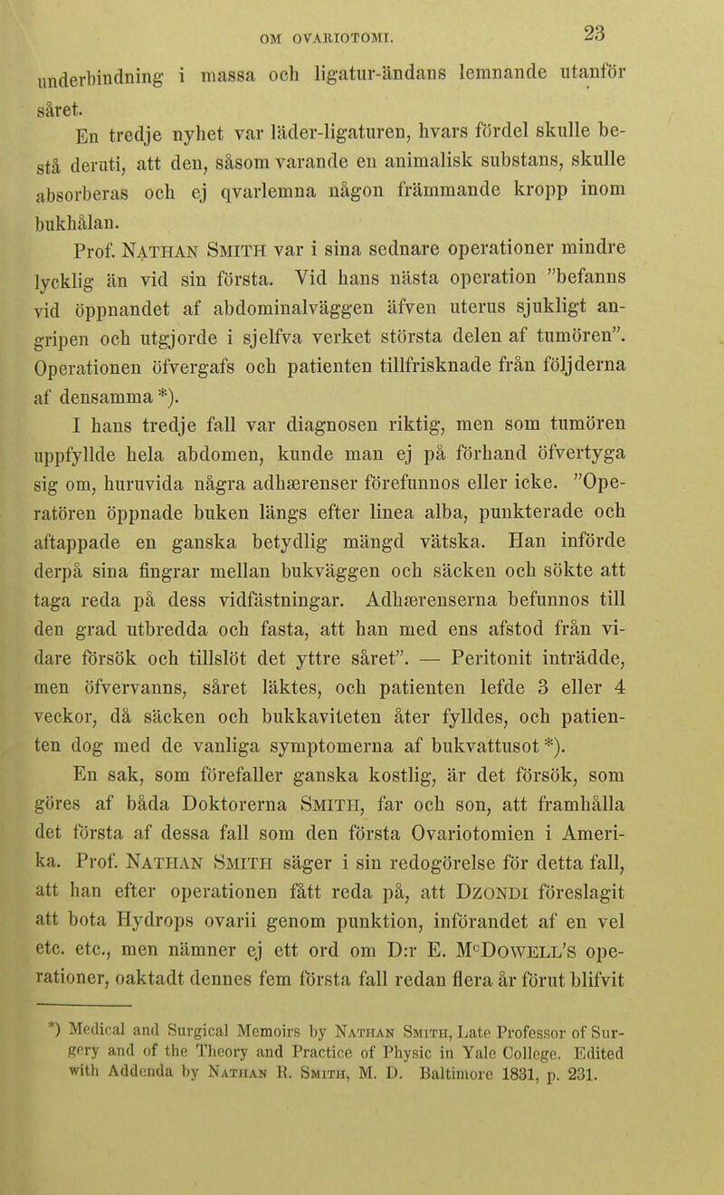underbindning i massa och lig-atur-ändans lemnande utanför såret. En tredje nyhet var läder-ligaturen, hvars fördel skulle be- stå deruti, att den, såsom varande en animalisk substans, skulle absorberas och ej qvarlemna någon främmande kropp inom bukhålan. Prof. Nathan Smith var i sina sednare operationer mindre lycklig än vid sin första. Vid hans nästa operation befanns vid öppnandet af abdominalväggen äfven uterus sjukligt an- gripen och utgjorde i sjelfva verket största delen af tumören. Operationen öfvergafs och patienten tillfrisknade från följderna af densamma *). I hans tredje fall var diagnosen riktig, men som tumören uppfyllde hela abdomen, kunde man ej på förhand öfvertyga sig om, huruvida några adhserenser förefunnos eller icke. Ope- ratören öppnade buken längs efter linea alba, punkterade och aftappade en ganska betydlig mängd vätska. Han införde derpå sina fingrar mellan bukväggen och säcken och sökte att taga reda på dess vidfästningar, Adhjerenserna befunnos till den grad utbredda och fasta, att han med ens afstod från vi- dare försök och tillslöt det yttre såret. — Peritonit inträdde, men öfvervanns, såret läktes, och patienten lefde 3 eller 4 veckor, då säcken och bukkaviteten åter fylldes, och patien- ten dog med de vanliga symptomerna af bukvattusot *). En sak, som förefaller ganska kostlig, är det försök, som göres af båda Doktorerna Smith, far och son, att framhålla det första af dessa fall som den första Ovariotomien i Ameri- ka. Prof. Nathan Smith säger i sin redogörelse för detta fall, att han efter operationen fått reda på, att DzoNDi föreslagit att bota Hydrops ovarii genom punktion, införandet af en vel etc. etc, men nämner ej ett ord om D:r E. M«Dowell's ope- rationer, oaktadt dennes fem första fall redan flera år förut blifvit *) Medical and Surgical Memoirs by Nathan Smith, Lato Professor of Sur- Kfry and of the Thcory and Practicc of Physic in Yale College. Edited with Addenda by Nathan R. Smith, M. D. Baltimore 1831, p. 231.