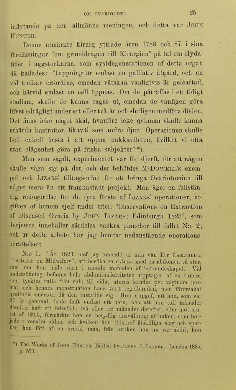 inflytande pä den allmänna meningen, och detta var John HUNTER. Denne utmärkte kirurg yttrade åren 1786 och 87 i sina föreläsningar om grunddragen till Kirurgien på tal om Hyda- tider i äggstockarna, som cystdegenerationen af detta organ då kallades: Tappning är endast en palliativ åtgärd, och en vid troikar erfordras, emedan vätskan vanligtvis är geléartad, och härvid endast en cell öppnas. Om de påträffas i ett tidigt stadium, skalle de kunna tagas ut, emedan de vanligen göra lifvet odrägligt under ett eller två år och slutligen medföra döden. Det finns icke något skäl, hvarföre icke qvinnan skulle kunna uthärda kastration likaväl som andra djur. Operationen skulle helt enkelt bestå i att öppna bukkaviteten, hvilket vi ofta utan olägenhet göra på friska subjekter *). Men som sagdt, experimentet var för djerft, för att någon skulle våga sig på det, och det behöfdes M*^Dowell's exem- pel och LizARs' tilltagsenhet för att bringa Ovariotomien till något mera än ett framkastadt projekt. Man äger en fullstän- dig redogörelse för de fyra första af LiZARS' operationer, ut- gifven af honom sjelf under titel: Observations on Exitraction of Diseased Ovaria by John Lizars; Edinburgh 1825, som derjemte innehåller särdeles vackra plancher till fallet N:o ^; och ur detta arbete har jag hemtat nedanstående operations- berättelser: N:o 1. År 1821 blef jag ombedd af min vän D:r Campbell, Lecturer on Midwifery, att besöka en qvinna med en abdomen så stor, som om hon hade varit i nionde månaden af hafvandeskapet. Vid undersökning befanns hela abdominalkaviteten upptagas af en tumör, som tycktes rulla från sida till sida; uterus kändes per vaginam nor- mal, och hennes menstruation hade varit regelbunden, men förorsakat q valfulla smärtor, då den inställde sig. Hon uppgaf, att hon, som var 27 är gammal, hade haft endast ett barn, och att hon tolf månader dcrefter haft ett missfall; tvä eller tre månader derefter, eller mot slu- tet af 1815, förmärkte hon en betydlig ansvällning af buken, som bör- jade i venstra sidan, och hvilken hon tillskref ätskiUiga slag och spar- kar, hon fått af en brutal man, från hvilken hon nu var skild; hon *) The Works of John Hunter, Edited by James F. Palmer. London 183.^ 1». 573.