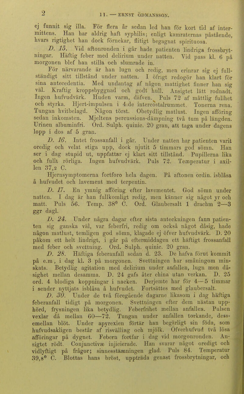 2 ej^ funnit sig illa. Tov flera år sedan led han for kort tid af inter- mittens. Han har aldrig haft syphilis; enligt kamraternas påstående, hvars rigtighet han dock fornekar, flitigt begagnat spirituosa. D. 15. Vid aftonronden i går hade patienten lindriga frossbryt- ningar. Haftig feber med delirium under natten. Vid pass kl. 6 på morgonen blef han stilla och slurarade in. Por nårvarande år han liign och redig, men erinrar sig ej fuU- ståndigt sitt tillstånd under natten. I ofngt redogor han klart for sina antecedentia. Med nndantag af någon raattigbet finner han sig val. Kraftig kroppsbyggnad och godt hull. Ansigtet lått rodnadt, Ingen hufvudvark. Huden varm, dåfven.^ Puls 72 af måttlig fuUhet och styrka. Hjert-impulsen i 4:de intercostalruramet. Tonerna rena. Tungan hvitbelagd. Någon torst. Obetydlig matlust. Ingen afforing sedan inkomsten. Mjeltens percussions-dåmpning två tum på långden. Urinen albuminfri. Ord. Sulph. quinic. 20 gran, att taga under dagens lopp i dos af 5 gran. D. 16, Intet frossanfall i går. Under natten har patienten varit oredig och velat stiga upp, dock njutit 5 timraars god somn. Han ser i dag stupid ut, uppfattar ej klart sitt tillstånd. Pupillerna lika och fuUt rorliga. Ingen hufvudvårk. Puls 72. Temperatur i axil- len 37,2 C. Hjernsyraptomerna fortforo hela dagen. På aftonen ordin. isblåsa å hufvudet och lavement med terpentin. D. 17. En ymnig afforing efter lavementet. God somn under natten. I dag år han fullkomligt redig, men kånner sig något yr och matt. Puls 56. Temp. SS^* C. Ord. Glaubersalt 1 drachm 2—3 ggr dagl. D. 24. Under några dagar efter sista anteckningen fann patien- ten sig ganska val, var feberfri, redig om också något dåsig, hade någon matlust, temligen god somn, klagade ej ofver hufvudvårk. D. 20 påkom ett helt lindrigt, i går på eftermiddagen ett håftigt frossanfall med feber och svettuing. Ord. Sulph. quinic. 20 gran. D. 28. Håftiga feberanfall sedan d. 23. De hafva forut kommit på e.m , i dag kl. 3 på morgonen. Svettningen har småningom min- skats. Betydlig agitation med delirium under anfallen, lugn men då' sighet melian desamma. D. 24 gafs åter china utan verkan. D. 25 ord. 4 blodiga koppuingar i nacken. Derjemte har for 4—5 timmar i sender nyttjats isblåsa å hufvudet. Fortsattes med glaubersalt. D. 30. Under de två foregående dagarne likasom i dag håftiga feberanfall tidigt på morgonen. Svettningen efter dem nåstan upp- hord, frysningen lika betydlig. Feberfrihet mellan anfallen. Pulsen vexlar då mellan 60—72. Tungan under anfallen torkande, dess- emellan blot. Under apyrexien fortår han begarligt sin f6da, som hufvudsakligen består af risvålling och rajolk. Ofverhufvud två losa afforingar på dygnet. Febern fortfar i dag vid morgonronden. An- sigtet rodt. Conjunctivæ injicierade. Han svarar något oredigt och vidlyftigt på frågor; sinnesståmningen glad. Puls 84. Temperatur 39,8*^ C. Blottas hans brbst, upptråda genast frossbrytningar, och