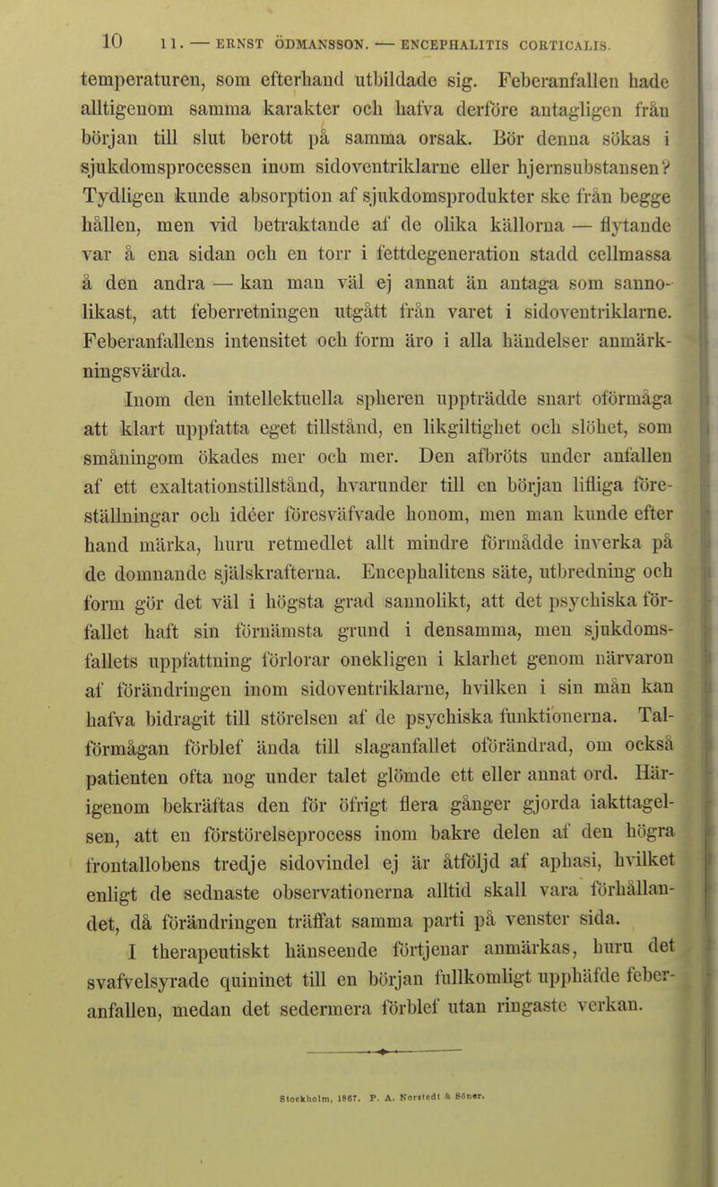 10 11. — ERNST ODMANSSON. — ENCEPHALITIS COETICALIS. temperaturen, som efterhånd utbildade sig. Feberanfallen hade alltig-enom samma karakter och hafva derfore antagligen från borjan till slut berott på samma orsak. Bor denna sokas i sjukdomsprocessen inom sidoventriklarne eller hjernsubstansen? Tydligeu kunde absorption af sjukdomsprodukter ske från begge hallen, men vid beti-aktande af de olika kallorua — flytande var å ena sidan och en torr i fettdegeneration stadd cellmassa å den andra — kan man val ej annat an antaga som sanno- likast, att feberretningen utgått från varet i sidoveutriklanie. Feberanfallens intensitet och form aro i alla håndeiser anmårk- ningsvårda. Inom den intellektuella spheren upptrådde snart oformåga att klart uppfatta eget tillstånd, en likgiltighet och slohet, som småningom okades mer och mer. Den afbr(3ts under anfallen af ett exaltationstillstånd, hvarunder till en borjan lifliga tore- stållningar och idéer foresvåfvade honom, men man kunde efter hand marka, huru retmediet allt mindre fdrmådde inverka på de domnande sjålskrafterna. Encephalitens såte, utbredning och form gor det val i hogsta grad sannolikt, att det psychiska for- fallet haft sin fornåmsta grund i densamma, men sjukdoms- fallets uppfattning forlorar onekligen i klarhet genom uårvaron af forandringen inom sidoventriklarne, hvilken i sin mån kan hafva bidragit till storeisen af de psychiska fuuktiouerna. Tal- formågan forblef ånda till slaganfallet oforandrad, om också patienten ofta nog under talet glomde ett eller annat ord. Har- igenom bekråftas den for ofrigt flera ganger gjorda iakttagel- sen, att en forstorelseprocess inom bakre delen af den hogra frontallobens tredje sidovindel ej år åtfoljd af aphasi, hvilket enligt de sednaste observationerna alltid skall vara forhållan- det, då forandringen traffat samma parti på venster sida. I therapeutiskt hånseende fortjenar anmårkas, huru det svafvelsyrade quininet till en borjan fullkomligt upphåfde feber- anfallen, medan det sedermera lorblef utan ringaste verkan.