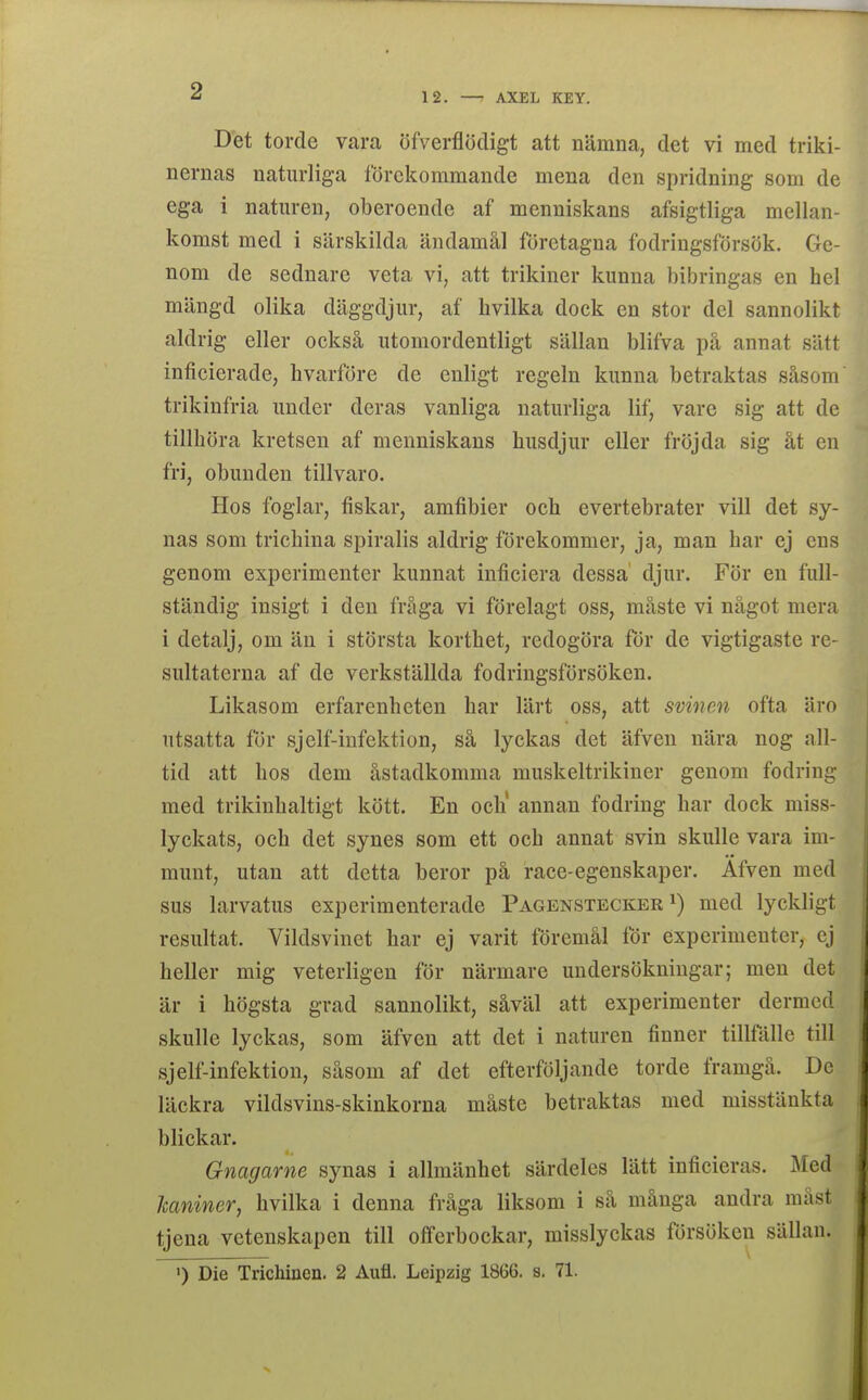 12. —■ AXEL KEY. Det torde vara öfverflödigt att nämna, det vi med triki- nernas naturliga förekommande mena den spridning som de ega i naturen, oberoende af menniskans afsigtliga mellan- komst med i särskilda ändamål företagna fodringsförsök. Ge- nom de sednare veta vi, att trikiner kunna bibringas en hel mängd olika däggdjur, af hvilka dock en stor del sannolikt aldrig eller också utomordentligt sällan blifva på annat sätt inficierade, hvarföre de enligt regeln kunna betraktas såsom trikinfria under deras vanliga naturliga lif, vare sig att de tillhöra kretsen af menniskans husdjur eller fröjda sig åt en fri, obunden tillvaro. Hos foglar, fiskar, amfibier och evertebrater vill det sy- nas som trichina spiralis aldrig förekommer, ja, man har ej ens genom experimenter kunnat inficiera dessa' djur. För en full- ständig insigt i den fråga vi förelagt oss, måste vi något mera i detalj, om än i största korthet, redogöra för de vigtigaste re- sultaterna af de verkställda fodringsförsöken. Likasom erfarenheten har lärt oss, att svinen ofta äro utsatta för sjelf-infektion, så lyckas det äfven nära nog all- tid att hos dem åstadkomma muskeltrikiner genom fodring med trikinhaltigt kött. En och' annan fodring har dock miss- lyckats, och det synes som ett och annat svin skulle vara im- munt, utan att detta beror på race-egenskaper. Äfven med sus larvatus experimenterade Pagenstecker ^) med lyckligt resultat. Vildsvinet har ej varit föremål tor experimenter, ej heller mig veterligen för närmare undersökningar; men det är i högsta grad sannolikt, såväl att experimenter dermed skulle lyckas, som äfven att det i naturen finner tillfälle till sjelf-infektion, såsom af det efterföljande torde framgå. De läckra vildsvins-skinkorna måste betraktas med misstänkta blickar. Gnagarne synas i allmänhet särdeles lätt inficieras. Med kaniner, hvilka i denna fråga liksom i så många andra måst tjeua vetenskapen till offerbockar, misslyckas försöken sällan. >) Die Trichinen. 2 Aufl. Leipzig 1866. s. 71.