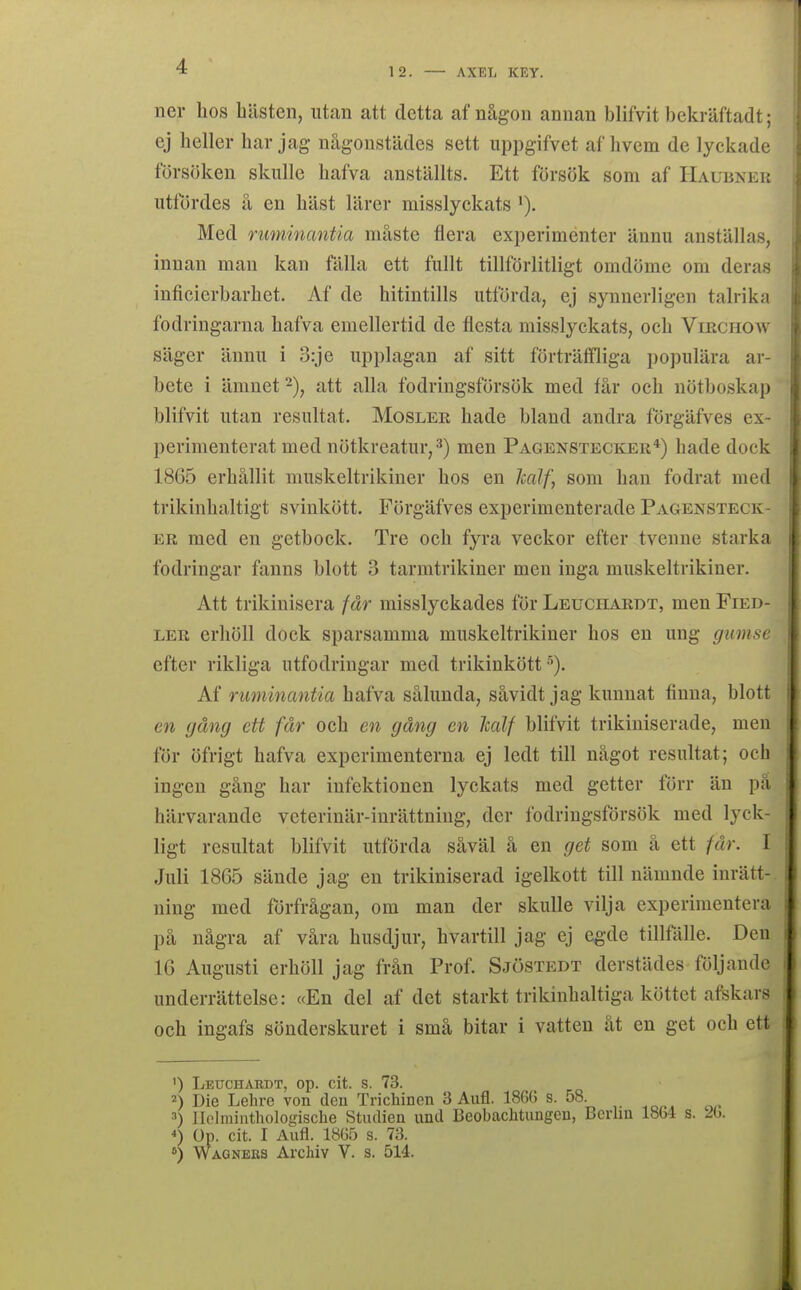 12. — AXBL KEY. ner hos Lästen, utan att detta af någon annan blifvit bekräftadt; ej heller har jag någonstädes sett uppgifvet af hvem de lyckade försöken skulle hafva anställts. Ett försök som af Haubnek utfördes å en häst lärer misslyckats Med ruminantia måste flera experiménter ännu anställas, innan man kan fälla ett fullt tillförlitligt omdöme om deras inficierbarhet. Af de hitintills utförda, ej synnerligen talrika fodringarna hafva emellertid de flesta misslyckats, och Virchow säger ännu i 3:je upplagan af sitt förträffliga populära ar- bete i ämnet -), att alla fodringsförsök med får och nötboskap blifvit utan resultat. Mosler hade bland andra förgäfves ex- perimenterat med nötkreatur, 3) men Pagenstecker*) hade dock 1865 erhållit muskeltrikiner hos en half, som han fodrat med trikinhaltigt svinkött. Förgäfves experimenterade Pagensteck- ER med en getbock. Tre och fyra veckor efter tvenne starka fodringar fanns blott 3 tarmtrikiner men inga muskeltrikiner. Att trikinisera får misslyckades för Leuchardt, men Fied- LER erhöll dock sparsamma muskeltrikiner hos en ung gumse efter rikliga utfodringar med trikinkött •''). Af ruminantia hafva sålunda, såvidt jag kunnat finna, blott en gång ett får och en gång en Jcalf blifvit trikiniserade, men för öfrigt hafva experimenterna ej ledt till något resultat; och ingen gång har infektionen lyckats med getter förr än pä härvarande veterinär-inrättning, der fodringsförsök med lyck- ligt resultat blifvit utförda såväl å en get som å ett får. I Juli 1865 sände jag en trikiniserad igelkott till nämnde inrätt-, ning med förfrågan, om man der skulle vilja experimentera på några af våra husdjur, hvartill jag ej egde tillfälle. Den 16 Augusti erhöll jag från Prof. Sjöstedt derstädes följande underrättelse: «En del af det starkt trikinhaltiga köttet afskars och ingafs sönderskuret i små bitar i vatten åt en get och ett ') Letjchardt, op. cit. s. 73. 2) Die Lehre von den Trichincn 3 Aufl. 186(5 s. 58. ^) Jlolniinthologische Studien und Beobachtungeu, Bcrlm 1864 s. '26. Op. cit. I Aufl. 1865 s. 73. 0) Wagnees Archiv V. s. 514.