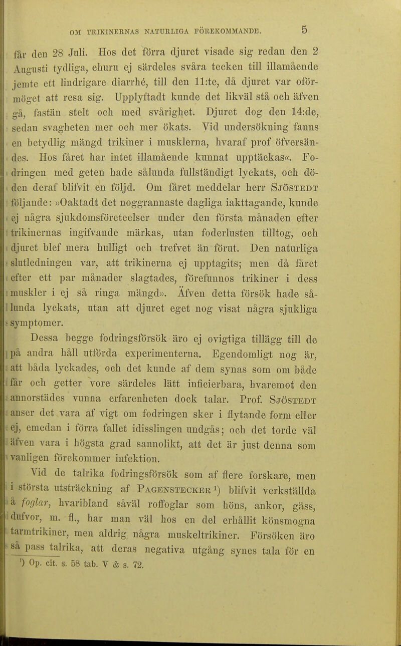 lår (len 28 Juli. Hos det förra djuret visade sig redan den 2 Viigusti tydliga, ehuru ej särdeles svåra tecken till illamående jcmte ett lindrigare diarrlié, till den ll:te, då djuret var oför- niöget att resa sig. Uijplyftadt kunde det likväl stå och äfven fastän stelt och med svårighet. Djuret dog den 14:de, sedan svagheten mer och mer ökats. Vid undersökning fanns en betydlig mängd trikiner i musklerna, hvaraf prof öfversän- I des. Hos fåret har intet illamående kunnat upptäckas». Fo- 1 dringen med geten hade sålunda fullständigt lyckats, och dö- 1 den deraf blifvit en följd. Om fåret meddelar herr Sjöstedt ' toljande: »Oaktadt det noggrannaste dagliga iakttagande, kunde I ej några sjukdomsföreteelser under den första månaden efter ! trikinernas ingifvande märkas, utan foderlusten tilltog, och ( djuret blef mera bulligt och trefvet än förut. Den naturliga f slutledningen var, att trikinerna ej upptagits; men då fåret i efter ett par månader slagtades, förefunnos trikiner i dess ! muskler i ej så ringa mängd». Äfven detta försök hade så- 1 lunda lyckats, utan att djuret eget nog visat några sjukliga j symptomer. Dessa begge fodringsförsök äro ej ovigtiga tillägg till de ipå andra håll utförda experimenterna. Egendomligt nog är, ; att båda lyckades, och det kunde af dem synas som om både rfår och getter vore särdeles lätt inticierbara, hvaremot den ; annorstädes vunna erfarenheten dock talar. Prof. Sjöstedt ; anser det vara af vigt om fodringen sker i flytande form eller ^ej, emedan i förra fallet idisslingen undgås; och det torde väl äfven vara i högsta grad sannolikt, att det är just denna som \ vanligen förekommer infektion. Vid de talrika fodringsförsök som af flere forskare, men ! i största utsträckning af Pagenstecker i) blifvit verkställda ■*å fo(/lar, hvaribland såväl roffoglar som höns, ankor, gäss, idufvor, m. fl., har man väl hos en del erhållit könsmogna rmtrikincr, men aldrig några muskeltrikiner. Försöken äro .Jim talrika, att deras negativa utgång synes tala för eu ') Op. cit. s. 58 tab. V & s. 72.