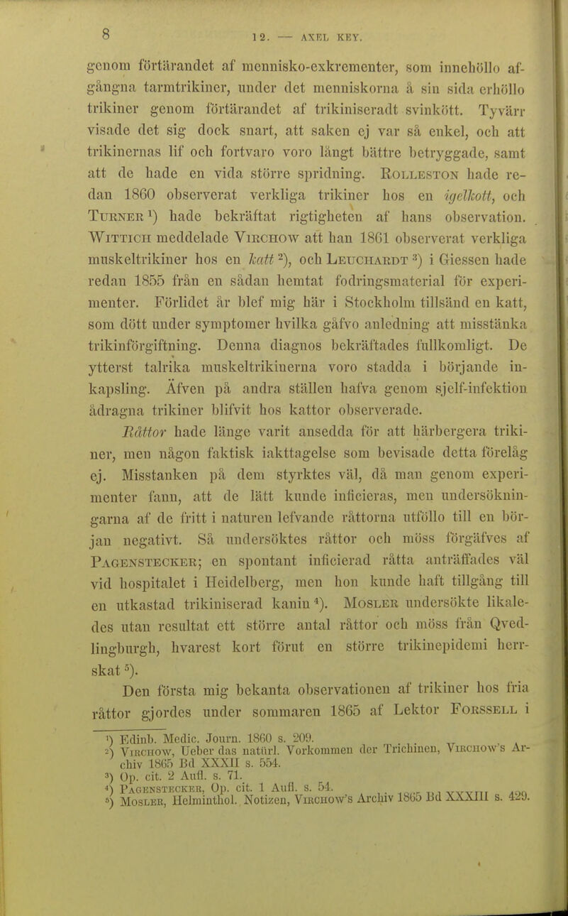 genom förtärandet af mennisko-exkrementer, som inneliöllo af- gång-na tarmtrikiner, under det menniskorna å sin sida criiöllo trikiner genom förtärandet af trikiniseradt svinkött. Tyvärr visade det sig dock snart, att saken ej var så enkel, och att trikinernas lif och fortvaro voro långt bättre betryggade, samt att de hade en vida större spridning. Rolleston hade re- dan 1860 observerat verkliga trikiner hos en igelkott, och TuRNER ^) hade bekräftat rigtigheten af hans observation. WiTTicii meddelade Virchow att han 18G1 observerat verkliga miiskeltrikiner hos en katt -), och Leuchardt i Giessen hade redan 1855 från en sådan hemtat fodringsmaterial för experi- mentcr. Förlidet år blef mig här i Stockholm tillsänd en katt, som dött under symptomer hvilka gåfvo anledning att misstänka trikinförgiftning. Denna diagnos bekräftades fullkomligt. De ytterst talrika muskeltrikinerna voro stadda i börjande iu- kapsling, Äfven på andra ställen hafva genom sjelf-infektion ådragna trikiner blifvit hos kattor observerade. Råttor hade länge varit ansedda för att härbergera triki- ner, men någon faktisk iakttagelse som bevisade detta förelåg ej. Misstanken på dem styrktes väl, då man genom experi- menter fann, att de lätt kunde inficieras, men undersöknin- garna af de fritt i naturen lefvande råttorna utföllo till en bör- jan negativt. Så undersöktes råttor och möss förgäfves af Pagenstecker; en spontant inlicierad råtta anträffades väl vid hospitalet i Heidelberg, men hon kunde haft tillgång till en utkastad trikiniserad kanin«). Mosler undersökte likale- des utan resultat ett större antal råttor och möss från Qved- lingburgh, hvarest kort förut en större trikinepidcmi herr- skat 5). Den första mig bekanta observationen af trikiner hos fria råttor gjordes under sommaren 18G5 af Lektor Forssell i >) Edinb. Medic. Journ. 18G0 s. 209. 2) Virchow, Ueber das uatiirl. Vorkommeu der Trichiueu, Vixicho\v's Ar- chiv 1865 Bd XXXII s. 554. 3) Op. cit. 2 Aufl. s. 71. *) Pagensteckkr, Op. cit. 1 Aufl. s. 54. wvn, ^oo ») Mosler, Hclmintliol. Notizen, Virchow's Arcliiv 1805 I3d XXXllI s.