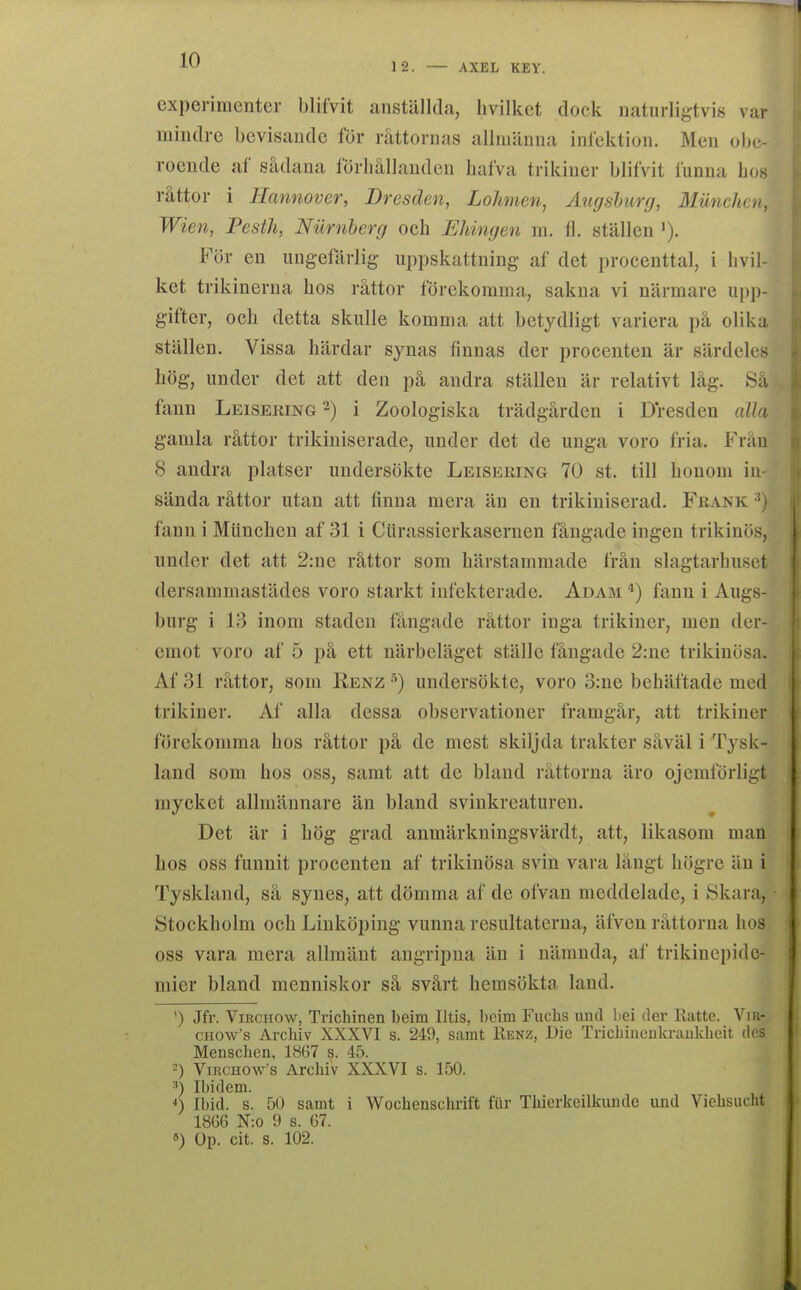 cxperimenter blifvit anställda, hvilket dock naturligtvis var mindre bevisande för råttornas allmänna inlektion. Men obe- roende af sädana lörliällanden hafva trikiner blifvit funna Los råttor i Hannover, Dresden, Lohmen, Augshurfj, Miinchen, Wien, PestJi, Nurnherg och Eliinyen m. fl. ställen För en ungefärlig- uppskattning af det procenttal, i hvil- ket trikinerna hos råttor förekomma, sakna vi närmare upj)- gifter, och detta skulle komma att betydligt variera på olika ställen. Vissa härdar synas finnas der procenten är särdeles hög, under det att den på andra ställen är relativt låg. Så faun Leiseking^) i Zoologiska trädgården i Dresden alla gamla råttor trikiniserade, under det de unga voro fria. Från 8 andra platser undersökte Leiseeing 70 st. till honom in- sända råttor utan att finna mera än en trikiniserad. Frank fann i Miinchen af 31 i Ciirassierkasernen fångade ingen trikinös, under det att 2:ne råttor som härstammade från slagtarhuset dersammastädes voro starkt infekterade. Adam fann i Augs- burg i 13 inom staden fångade råttor inga trikiner, men der- cmot voro af 5 på ett närbeläget ställe fångade 2:ne trikinösa. Af 31 råttor, som Renz ^) undersökte, voro 3:ne behäftade med trikiner. Af alla dessa observationer framgår, att trikiner förekomma hos råttor på de mest skiljda trakter såväl i Tysk- land som hos oss, samt att de bland råttorna äro ojemförligt mycket allmännare än bland svinkreaturen. Det är i hög grad anmärkningsvärdt, att, likasom man hos oss funnit procenten af trikinösa svin vara långt högre än i Tyskland, så synes, att dömma af de ofvan meddelade, i Skara, Stockholm och Linköping vunna resultaterna, äfven råttorna hos oss vara mera allmänt angripna än i nämnda, af trikincpidc- mier bland menniskor så svårt hemsökta land. ') Jfr. ViRCHOw, Trichinen beim Iltis, beim Fuchs und bei der Ratte. Vir- CHO\v's Archiv XXXVI s. 249, samt Kenz, Dic Trichiiieukrankheit dos Menschen, 1867 s. 45. =) ViKCHOws Archiv XXXVI s. 150. ■') Ibidem. Ibid. s. 50 samt i Wocbenschrift fiir Tliicrkcilkiiudc uud Viehsucht 18G6 N:o 9 s. 67. ») Op. cit. s. 102.