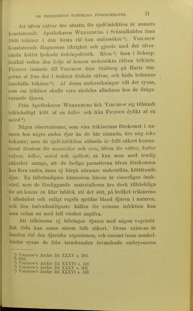 Att äfven räfvar ävo utsatta för sjelf-iiifcktion är numera koustateradt. Apotliekaren Weiinebukg i Schmalkalden fenu 18G6 trikiuer i den första räf han undersökte i). Vmciiow konstaterade diagnosens riktighet och gjorde med det öfver- sända köttet lyckade fodringsförsök. Röse'^) fann i Schnep- fenthal redan den 3:dje af honom undersökta räfven trikinös. FiciNUS insände till Virchow från Stålberg på Hartz tun- gorna af 2:ne der i trakten dödade räfvar, och båda befunnos innehålla trikiner»). Af dessa undersökningar vill det synas, som om trikiuer skulle vara särdeles allmänna hos de ifråga- varande djuren. Från Apothekaren Werneburg fick Virchow sig tillsändt trikinhaltigt kött af en Jdller och från Ficmus dylikt af en mård Några observationer, som visa trikinernas förekomst i na- turen hos några andra djur än de här nämnda, äro mig icke bekanta; men då sjelf-infektiou sålunda är fullt säkert konsta- terad förutom för mennislcor och svm, äfven för rättor, kattor räfvar, killer, mård och igelkott, så kan man med temlig säkerhet antaga, att de farliga parasiterna äfven förekomma hos flera andra, ännu ej härpå närmare undersökta, köttätande djur. En fullständigare kännedom härom är visserligen önsk- värd, men de föreliggande materialierna äro dock tillräckliga för att lemna en klar inblick; uti det sätt, på hvilket trikinerna i allmänliet och enligt regeln spridas bland djuren i naturen, och den hufvudsakligaste källan för svinens infektion kan man redan nu med full visshet angifva. Att trikinerna ej bibringas djuren med någon vegetabi- lisk föda kan anses såsom fullt säkert. Deras existens är bunden vid den djuriska organismen, och ensamt inom muskel- trådar synas de från tarmkanalen invandrade embryonerna ') ViRciio\v's Archiv Bd XXXV s. 202. Ibid. ViKcuow'9 Archiv I!d XXXVI s. 149. VmcHow's Archiv Bd XXXV s. 202. ') VmcHoWs Archiv Bd XXXVI s. 149.
